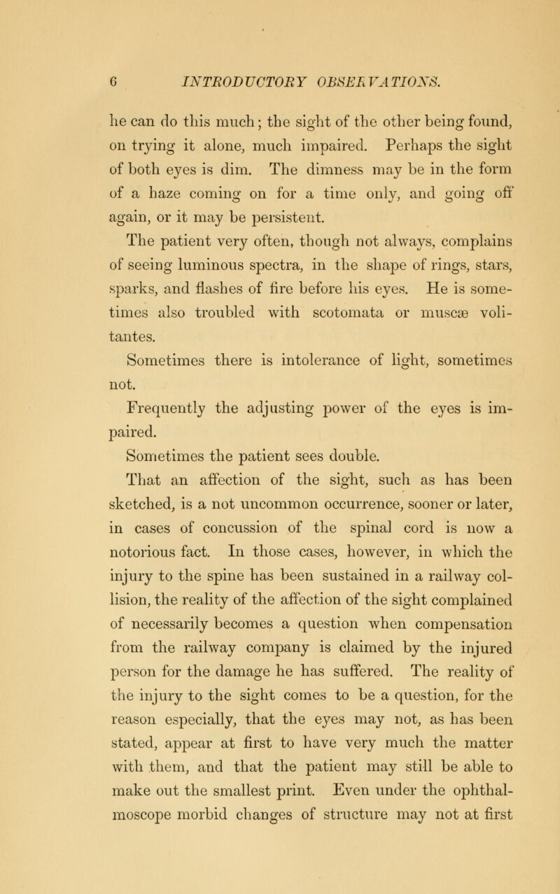 he can do this much; the sight of the other being found, on trying it alone, much impaired. Perhaps the sight of both eyes is dim. The dimness may be in the form of a haze coming on for a time only, and going off again, or it may be persistent. The patient very often, though not always, complains of seeing luminous spectra, in the shape of rings, stars, sparks, and flashes of fire before his eyes. He is some- times also troubled with scotomata or muscse voli- tantes. Sometimes there is intolerance of light, sometimes not. Frequently the adjusting power of the eyes is im- paired. Sometimes the patient sees double. That an affection of the sight, such as has been sketched, is a not uncommon occurrence, sooner or later, in cases of concussion of the spina] cord is now a notorious fact. In those cases, however, in which the injury to the spine has been sustained in a railway col- lision, the reality of the affection of the sight complained of necessarily becomes a question when compensation from the railway company is claimed by the injured person for the damage he has suffered. The reality of the injury to the sight comes to be a question, for the reason especially, that the eyes may not, as has been stated, appear at first to have very much the matter with them, and that the patient may still be able to make out the smallest print. Even under the ophthal- moscope morbid changes of structure may not at first