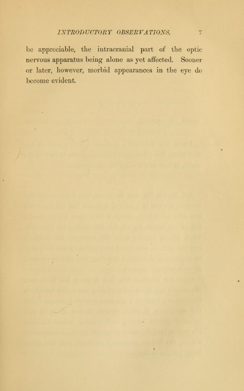 be appreciable, the intracranial part of the optic nervous apparatus being alone as yet affected. Sooner or later, however, morbid appearances in the eye do become evident