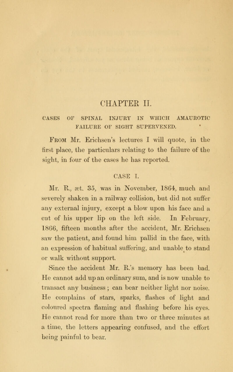 CASES OF SPINAL INJURY IN WHICH AMAUROTIC FAILURE OF SIGHT SUPERVENED. From Mr. Erichsen's lectures I will quote, in the first place, the particulars relating to the failure of the sight, in four of the cases he has reported. CASE I. Mr. R., set. 35, was in November, 1864, much and severely shaken in a railway collision, but did not suffer any external injury, except a blow upon his face and a cut of his upper lip on the left side. In February, 1866, fifteen months after the accident, Mr. Erichsen saw the patient, and found him pallid in the face, with an expression of habitual suffering, and unableto stand or walk without support. Since the accident Mr. R.'s memory has been bad. He cannot add up an ordinary sum, and is now unable to transact any business ; can bear neither light nor noise. He complains of stars, sparks, flashes of light and coloured spectra flaming and flashing before his eyes. He cannot read for more than two or three minutes at a time, the letters appearing confused, and the effort being painful to bear.