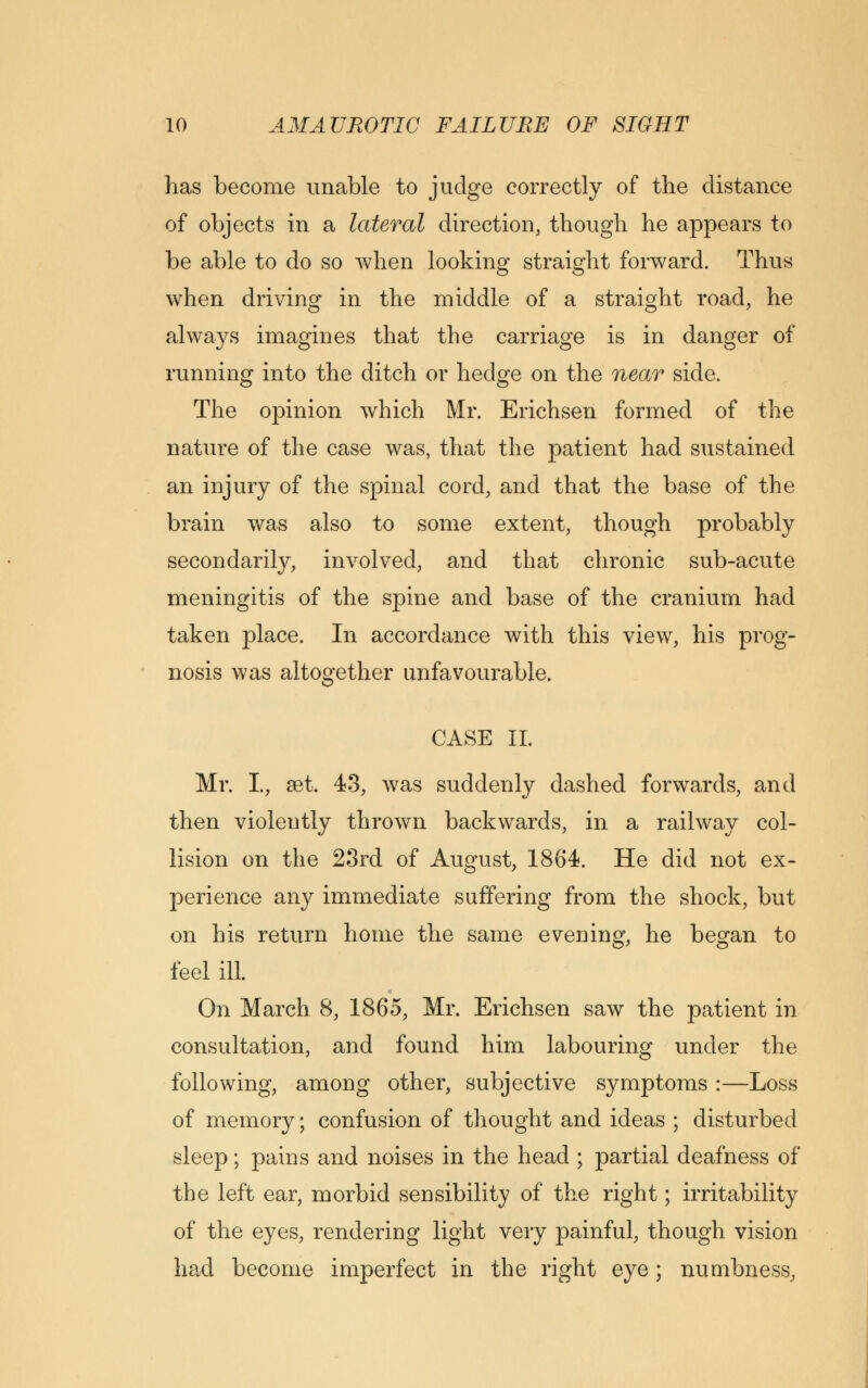 has become unable to judge correctly of the distance of objects in a lateral direction, though he appears to be able to do so when looking straight forward. Thus when driving in the middle of a straight road, he always imagines that the carriage is in danger of running into the ditch or hedge on the near side. The opinion which Mr. Erichsen formed of the nature of the case was, that the patient had sustained an injury of the spinal cord, and that the base of the brain was also to some extent, though probably secondarily, involved, and that chronic sub-acute meningitis of the spine and base of the cranium had taken place. In accordance with this view, his prog- nosis was altogether unfavourable. CASE II. Mr. I., set. 43, was suddenly dashed forwards, and then violently thrown backwards, in a railway col- lision on the 23rd of August, 1864. He did not ex- perience any immediate suffering from the shock, but on his return home the same evening, he began to feel ill. On March 8, 1865, Mr. Erichsen saw the patient in consultation, and found him labouring under the following, among other, subjective symptoms :—Loss of memory; confusion of thought and ideas ; disturbed sleep; pains and noises in the head ; partial deafness of the left ear, morbid sensibility of the right; irritability of the eyes, rendering light very painful, though vision had become imperfect in the right eye; numbness,