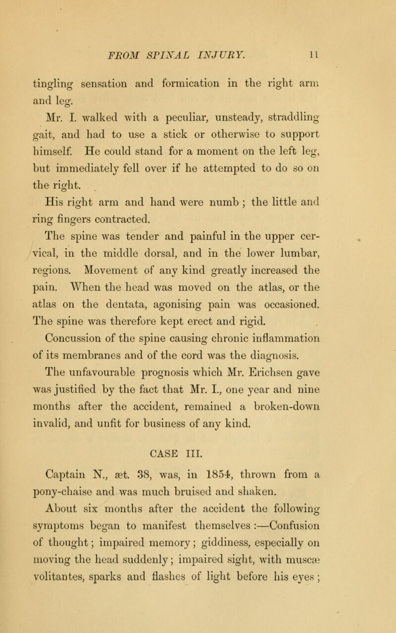 tingling sensation and formication in the right arm and leg. Mr. I. walked with a peculiar, unsteady, straddling gait, and had to use a stick or otherwise to support himself. He could stand for a moment on the left leg, but immediately fell over if he attempted to do so on the right. His right arm and hand were numb ; the little and ring fingers contracted. The spine was tender and painful in the upper cer- vical, in the middle dorsal, and in the lower lumbar, regions. Movement of any kind greatly increased the pain. When the head was moved on the atlas, or the atlas on the dentata, agonising pain was occasioned. The spine was therefore kept erect and rigid. Concussion of the spine causing chronic inflammation of its membranes and of the cord was the diagnosis. The unfavourable prognosis which Mr. Erichsen gave was justified by the fact that Mr. I., one year and nine months after the accident, remained a broken-down invalid, and unfit for business of any kind. CASE III. Captain N., set. 38, was, in 1854, thrown from a pony-chaise and was much bruised and shaken. About six months after the accident the following symptoms began to manifest themselves :—Confusion of thought; impaired memory; giddiness, especially on moving the head suddenly; impaired sight, with muscae volitantes, sparks and flashes of light before his eyes ;