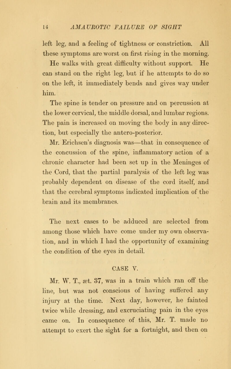 left leg, and a feeling of tightness or constriction. All these symptoms are worst on first rising in the morning. He walks with great difficulty without support. He can stand on the right leg, but if he attempts to do so on the left, it immediately bends and gives way under him. The spine is tender on pressure and on percussion at the lower cervical, the middle dorsal, and lumbar regions. The pain is increased on moving the body in any direc- tion, but especially the antero-posterior. Mr. Erichsen's diagnosis was—that in consequence of the concussion of the spine, inflammatory action of a chronic character had been set up in the Meninges of the Cord, that the partial paralysis of the left leg was probably dependent on disease of the cord itself, and that the cerebral symptoms indicated implication of the brain and its membranes. The next cases to be adduced are selected from among those which have come under my own observa- tion, and in which I had the opportunity of examining the condition of the eyes in detail. CASE V. Mr. W. T., aet. 37, was in a train which ran off the line, but was not conscious of having suffered any injury at the time. Next day, however, he fainted twice while dressing, and excruciating pain in the eyes came on. In consequence of this, Mr. T. made no attempt to exert the sight for a fortnight, and then on