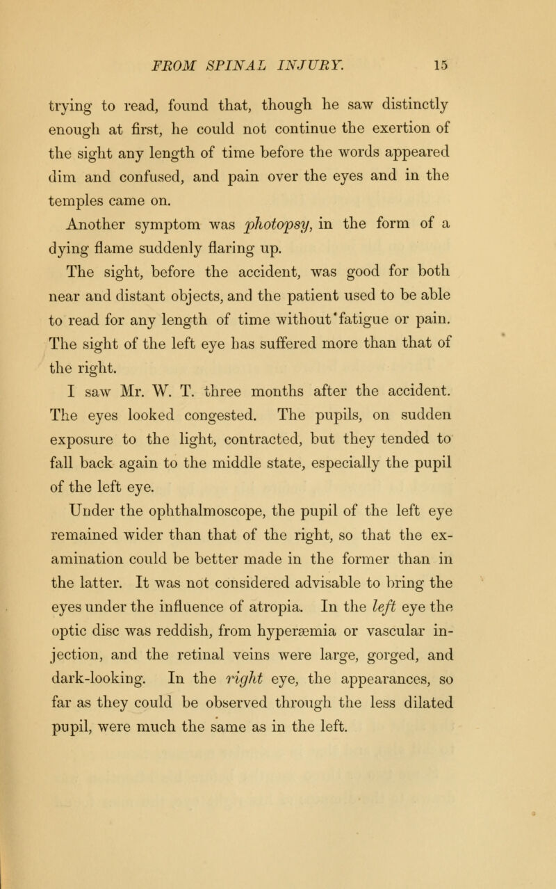 trying to read, found that, though he saw distinctly enough at first, he could not continue the exertion of the sight any length of time before the words appeared dim and confused, and pain over the eyes and in the temples came on. Another symptom was photopsy, in the form of a dying flame suddenly flaring up. The sight, before the accident, was good for both near and distant objects, and the patient used to be able to read for any length of time withoutfatigue or pain. The sight of the left eye has suffered more than that of the right. I saw Mr. W. T. three months after the accident. The eyes looked congested. The pupils, on sudden exposure to the light, contracted, but they tended to fall back again to the middle state, especially the pupil of the left eye. Under the ophthalmoscope, the pupil of the left eye remained wider than that of the right, so that the ex- amination could be better made in the former than in the latter. It was not considered advisable to bring the eyes under the influence of atropia. In the left eye the optic disc was reddish, from hyperemia or vascular in- jection, and the retinal veins were large, gorged, and dark-looking. In the right eye, the appearances, so far as they could be observed through the less dilated pupil, were much the same as in the left.