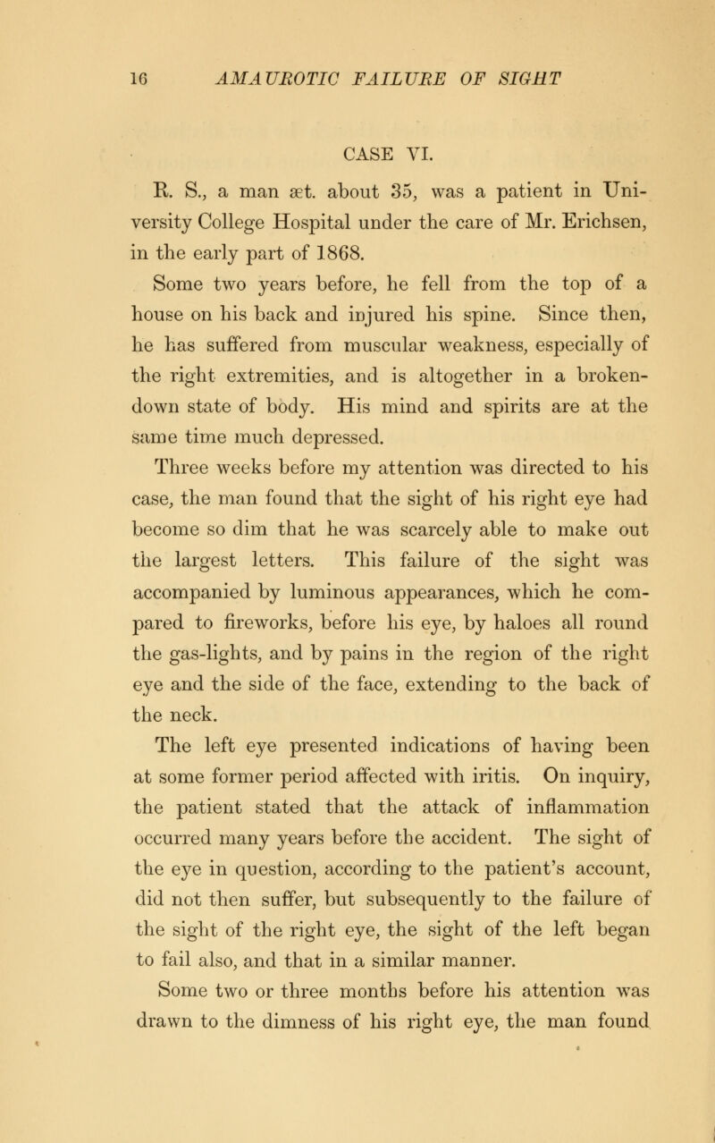 CASE VI. R. S., a man set. about 35, was a patient in Uni- versity College Hospital under the care of Mr. Erichsen, in the early part of 1868. Some two years before, he fell from the top of a house on his back and injured his spine. Since then, he has suffered from muscular weakness, especially of the right extremities, and is altogether in a broken- down state of body. His mind and spirits are at the same time much depressed. Three weeks before my attention was directed to his case, the man found that the sight of his right eye had become so dim that he was scarcely able to make out the largest letters. This failure of the sight was accompanied by luminous appearances, which he com- pared to fireworks, before his eye, by haloes all round the gas-lights, and by pains in the region of the right eye and the side of the face, extending to the back of the neck. The left eye presented indications of having been at some former period affected with iritis. On inquiry, the patient stated that the attack of inflammation occurred many years before the accident. The sight of the eye in question, according to the patient's account, did not then suffer, but subsequently to the failure of the sight of the right eye, the sight of the left began to fail also, and that in a similar manner. Some two or three months before his attention was drawn to the dimness of his right eye, the man found
