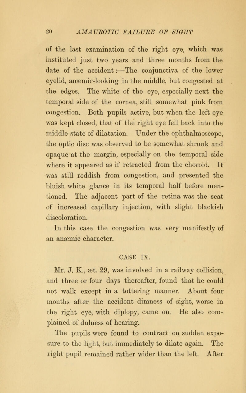 of the last examination of the right eye, which was instituted just two years and three months from the date of the accident:—The conjunctiva of the lower eyelid, anaemic-looking in the middle, but congested at the edges. The white of the eye, especially next the temporal side of the cornea, still somewhat pink from congestion. Both pupils active, but when the left eye was kept closed, that of the right eye fell back into the middle state of dilatation. Under the ophthalmoscope, the optic disc was observed to be somewhat shrunk and opaque at the margin, especially on the temporal side wrhere it appeared as if retracted from the choroid. It was still reddish from congestion, and presented the bluish white glance in its temporal half before men- tioned. The adjacent part of the retina was the seat of increased capillary injection, with slight blackish discoloration. In this case the congestion was very manifestly of an anaemic character. CASE IX. Mr. J. K., set. 29, was involved in a railway collision, and three or four days thereafter, found that he could not walk except in a tottering manner. About four months after the accident dimness of sight, worse in the right eye, with diplopy, came on. He also com- plained of dulness of hearing. The pupils were found to contract on sudden expo- sure to the light, but immediately to dilate again. The right pupil remained rather wider than the left. After