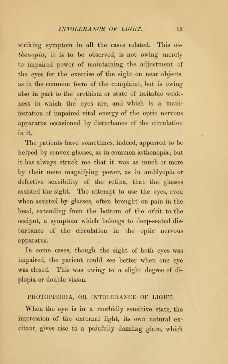 INTOLERANCE OF LIGHT. £3 striking symptom in all the cases related This as- thenopia, it is to be observed, is not owing merely to impaired power of maintaining the adjustment of the eyes for the exercise of the sight on near objects, as in the common form of the complaint, but is owing also in part to the erethism or state of irritable weak- ness in which the eyes are, and which is a mani- festation of impaired vital energy of the optic nervous apparatus occasioned by disturbance of the circulation in it. The patients have sometimes, indeed, appeared to be helped by convex glasses, as in common asthenopia; but it has always struck me that it was as much or more by their mere magnifying power, as in amblyopia or defective sensibility of the retina, that the glasses assisted the sight. The attempt to use the eyes, even when assisted by glasses, often brought on pain in the head, extending from the bottom of the orbit to the occiput, a symptom which belongs to deep-seated dis- turbance of the circulation in the optic nervous apparatus. In some cases, though the sight of both eyes was impaired, the patient could see better when one eye was closed. This was owing to a slight degree of di- plopia or double vision. PHOTOPHOBIA, OR INTOLERANCE OF LIGHT. When the eye is in a morbidly sensitive state, the impression of the external light, its own natural ex- citant, gives rise to a painfully dazzling glare, which