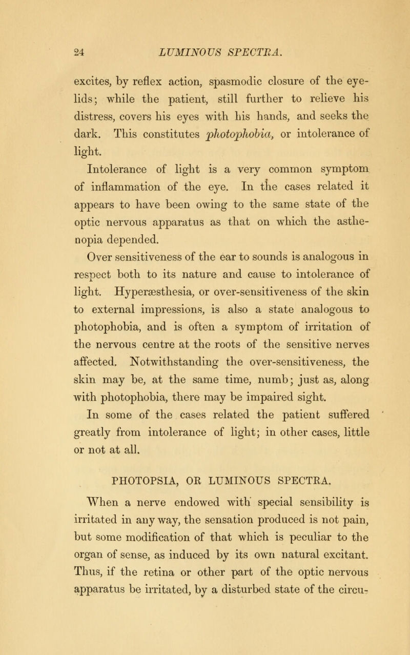 excites, by reflex action, spasmodic closure of the eye- lids; while the patient, still further to relieve his distress, covers his eyes with his hands, and seeks the dark. This constitutes photophobia, or intolerance of light. Intolerance of light is a very common symptom of inflammation of the eye. In the cases related it appears to have been owing to the same state of the optic nervous apparatus as that on which the asthe- nopia depended. Over sensitiveness of the ear to sounds is analogous in respect both to its nature and cause to intolerance of light. Hyperesthesia, or over-sensitiveness of the skin to external impressions, is also a state analogous to photophobia, and is often a symptom of irritation of the nervous centre at the roots of the sensitive nerves affected. Notwithstanding the over-sensitiveness, the skin may be, at the same time, numb; just as, along with photophobia, there may be impaired sight. In some of the cases related the patient suffered greatly from intolerance of light; in other cases, little or not at all. PHOTOPSIA, OK LUMINOUS SPECTRA. When a nerve endowed with' special sensibility is irritated in any way, the sensation produced is not pain, but some modification of that which is peculiar to the organ of sense, as induced by its own natural excitant. Thus, if the retina or other part of the optic nervous apparatus be irritated, by a disturbed state of the circu-