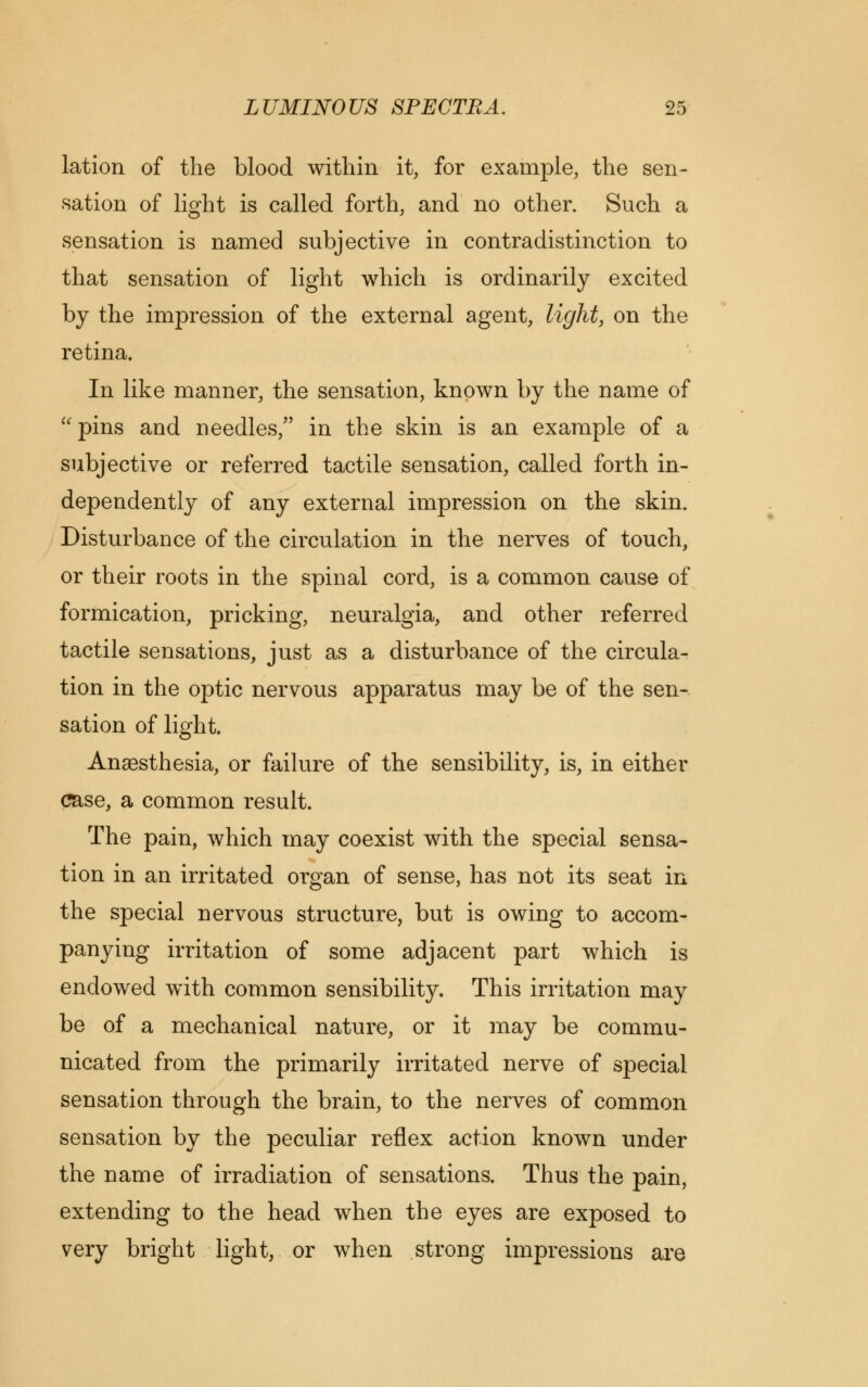 lation of the blood within it, for example, the sen- sation of light is called forth, and no other. Such a sensation is named subjective in contradistinction to that sensation of light which is ordinarily excited by the impression of the external agent, light, on the retina. In like manner, the sensation, known by the name of pins and needles/' in the skin is an example of a subjective or referred tactile sensation, called forth in- dependently of any external impression on the skin. Disturbance of the circulation in the nerves of touch, or their roots in the spinal cord, is a common cause of formication, pricking, neuralgia, and other referred tactile sensations, just as a disturbance of the circula- tion in the optic nervous apparatus may be of the sen- sation of light. Anaesthesia, or failure of the sensibility, is, in either case, a common result. The pain, which may coexist with the special sensa- tion in an irritated organ of sense, has not its seat in the special nervous structure, but is owing to accom- panying irritation of some adjacent part which is endowed with common sensibility. This irritation may be of a mechanical nature, or it may be commu- nicated from the primarily irritated nerve of special sensation through the brain, to the nerves of common sensation by the peculiar reflex action known under the name of irradiation of sensations. Thus the pain, extending to the head when the eyes are exposed to very bright light, or when strong impressions are