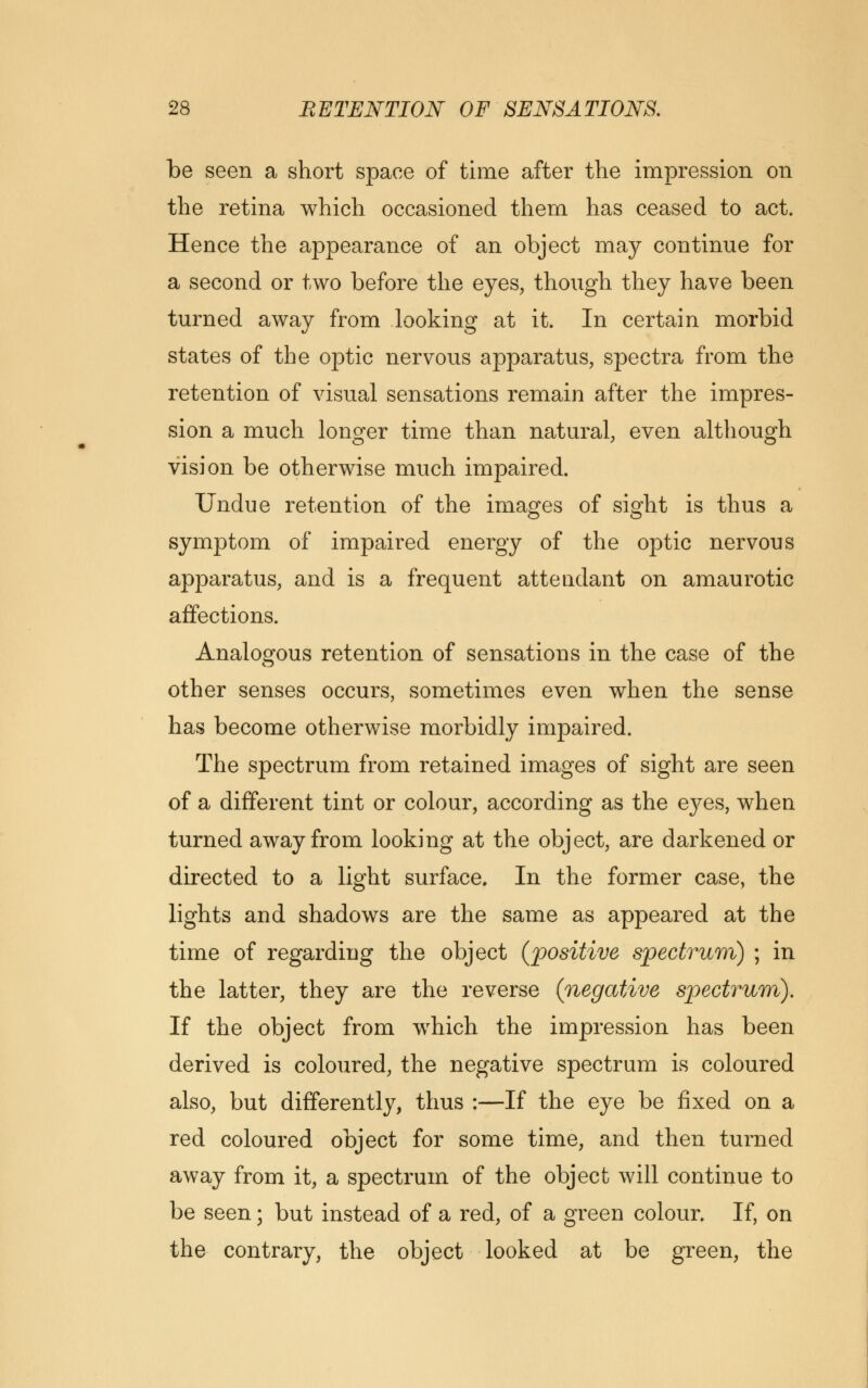 be seen a short space of time after the impression on the retina which occasioned them has ceased to act. Hence the appearance of an object may continue for a second or two before the eyes, though they have been turned away from looking at it. In certain morbid states of the optic nervous apparatus, spectra from the retention of visual sensations remain after the impres- sion a much longer time than natural, even although vision be otherwise much impaired. Undue retention of the images of sight is thus a symptom of impaired energy of the optic nervous apparatus, and is a frequent attendant on amaurotic affections. Analogous retention of sensations in the case of the other senses occurs, sometimes even when the sense has become otherwise morbidly impaired. The spectrum from retained images of sight are seen of a different tint or colour, according as the ej^es, when turned away from looking at the object, are darkened or directed to a light surface. In the former case, the lights and shadows are the same as appeared at the time of regarding the object (positive spectrum) ; in the latter, they are the reverse (negative spectrum). If the object from which the impression has been derived is coloured, the negative spectrum is coloured also, but differently, thus :—If the eye be fixed on a red coloured object for some time, and then turned away from it, a spectrum of the object will continue to be seen; but instead of a red, of a green colour. If, on the contrary, the object looked at be green, the