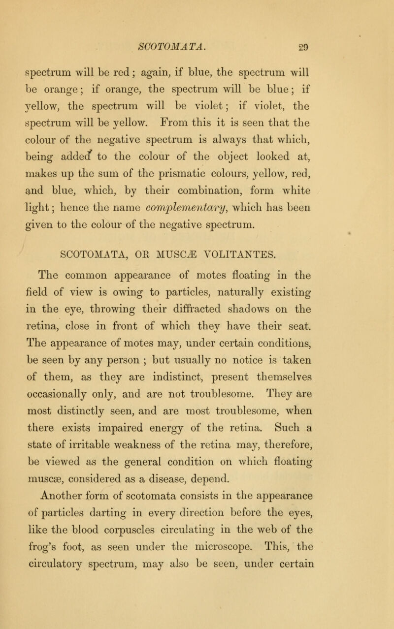 spectrum will be red; again, if blue, the spectrum will be orange; if orange, the spectrum will be blue; if yellow, the spectrum will be violet; if violet, the spectrum will be yellow. From this it is seen that the colour of the negative spectrum is always that which, being added* to the colour of the object looked at, makes up the sum of the prismatic colours, yellow, red, and blue, which, by their combination, form white light; hence the name complementary, which has been given to the colour of the negative spectrum. SCOTOMATA, OR MUSCLE VOLITANTES. The common appearance of motes floating in the field of view is owing to particles, naturally existing in the eye, throwing their diffracted shadows on the retina, close in front of which they have their seat. The appearance of motes may, under certain conditions, be seen by any person ; but usually no notice is taken of them, as they are indistinct, present themselves occasionally only, and are not troublesome. They are most distinctly seen, and are most troublesome, when there exists impaired energy of the retina. Such a state of irritable weakness of the retina may, therefore, be viewed as the general condition on which floating muscee, considered as a disease, depend. Another form of scotomata consists in the appearance of particles darting in every direction before the eyes, like the blood corpuscles circulating in the web of the frog's foot, as seen under the microscope. This, the circulatory spectrum, may also be seen, under certain