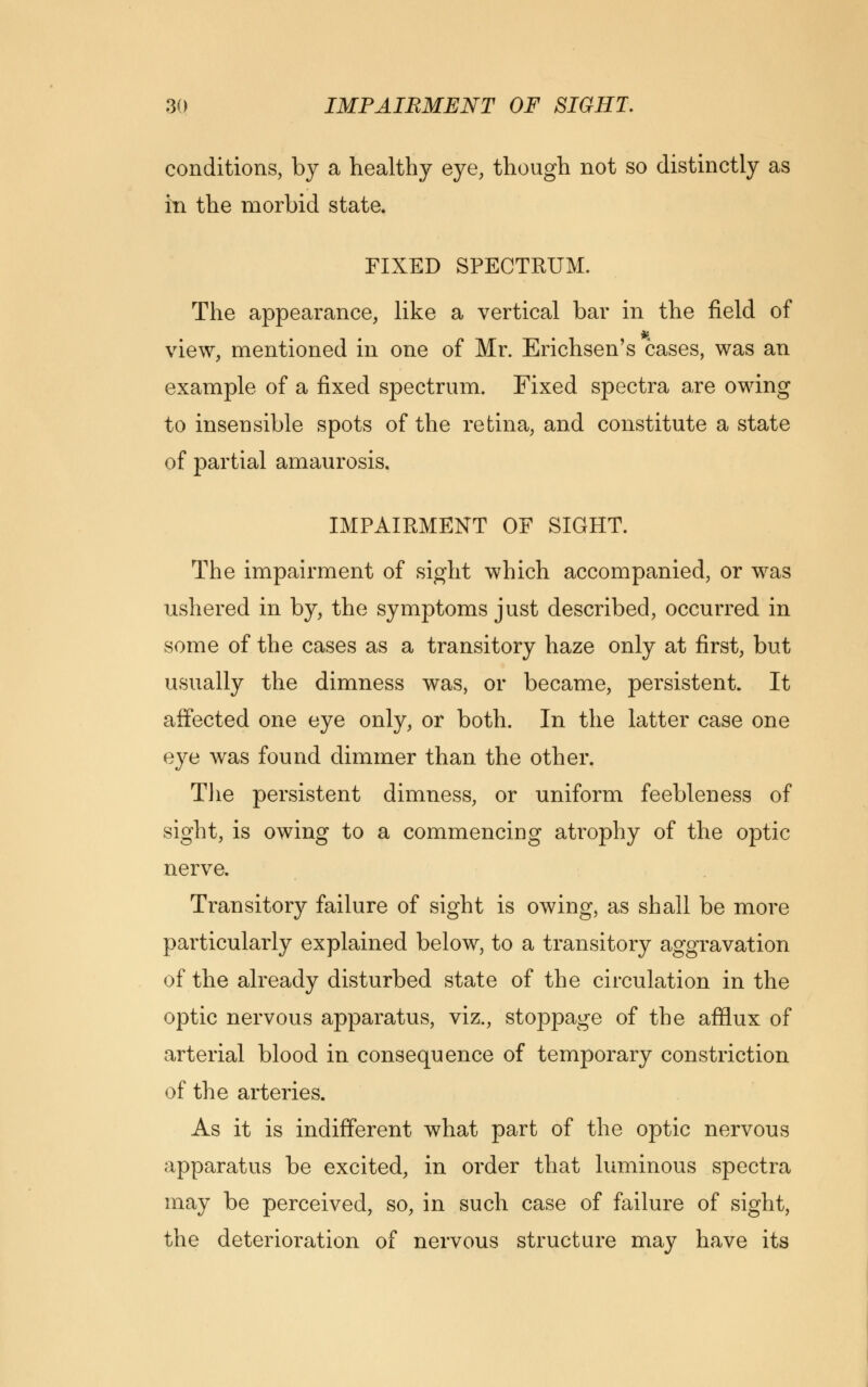 conditions, by a healthy eye, though not so distinctly as in the morbid state. FIXED SPECTRUM. The appearance, like a vertical bar in the field of view, mentioned in one of Mr. Erichsen's cases, was an example of a fixed spectrum. Fixed spectra are owing to insensible spots of the retina, and constitute a state of partial amaurosis. IMPAIRMENT OF SIGHT. The impairment of sight which accompanied, or was ushered in by, the symptoms just described, occurred in some of the cases as a transitory haze only at first, but usually the dimness was, or became, persistent. It affected one eye only, or both. In the latter case one eye was found dimmer than the other. The persistent dimness, or uniform feebleness of sight, is owing to a commencing atrophy of the optic nerve. Transitory failure of sight is owing, as shall be more particularly explained below, to a transitory aggravation of the already disturbed state of the circulation in the optic nervous apparatus, viz., stoppage of the afflux of arterial blood in consequence of temporary constriction of the arteries. As it is indifferent what part of the optic nervous apparatus be excited, in order that luminous spectra may be perceived, so, in such case of failure of sight, the deterioration of nervous structure may have its