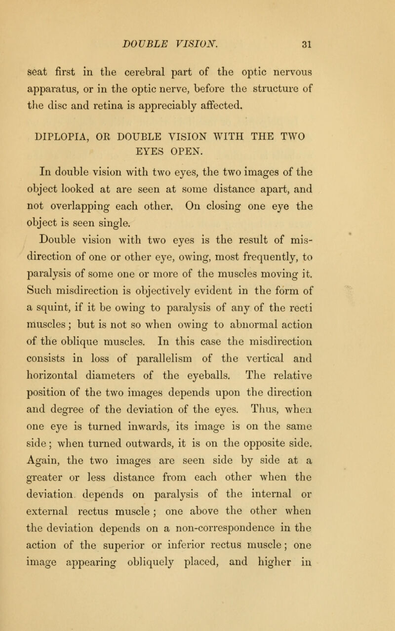 seat first in the cerebral part of the optic nervous apparatus, or in the optic nerve, before the structure of the disc and retina is appreciably affected. DIPLOPIA, OR DOUBLE VISION WITH THE TWO EYES OPEN. In double vision with two eyes, the two images of the object looked at are seen at some distance apart, and not overlapping each other. On closing one eye the object is seen single. Double vision with two eyes is the result of mis- direction of one or other eye, owing, most frequently, to paralysis of some one or more of the muscles moving it. Such misdirection is objectively evident in the form of a squint, if it be owing to paralysis of any of the recti muscles; but is not so when owing to abnormal action of the oblique muscles. In this case the misdirection consists in loss of parallelism of the vertical and horizontal diameters of the eyeballs. The relative position of the two images depends upon the direction and degree of the deviation of the eyes. Thus, when one eye is turned inwards, its image is on the same side; when turned outwards, it is on the opposite side. Again, the two images are seen side by side at a greater or less distance from each other when the deviation, depends on paralysis of the internal or external rectus muscle; one above the other when the deviation depends on a non-correspondence in the action of the superior or inferior rectus muscle; one image appearing obliquely placed, and higher in