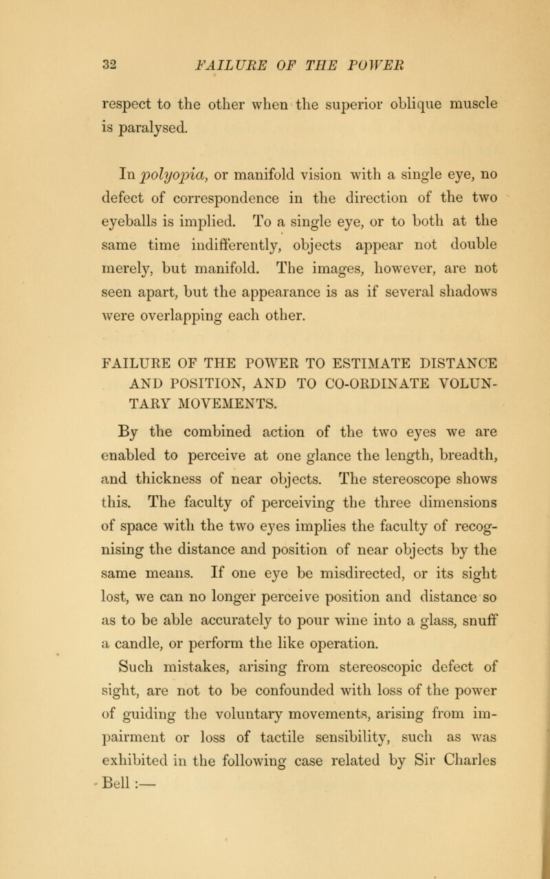 respect to the other when the superior oblique muscle is paralysed. In polyopia, or manifold vision with a single eye, no defect of correspondence in the direction of the two eyeballs is implied. To a single eye, or to both at the same time indifferently, objects appear not double merely, but manifold. The images, however, are not seen apart, but the appearance is as if several shadows were overlapping each other. FAILURE OF THE POWER TO ESTIMATE DISTANCE AND POSITION, AND TO CO-ORDINATE VOLUN- TARY MOVEMENTS. By the combined action of the two eyes we are enabled to perceive at one glance the length, breadth, and thickness of near objects. The stereoscope shows this. The faculty of perceiving the three dimensions of space with the two eyes implies the faculty of recog- nising the distance and position of near objects by the same means. If one eye be misdirected, or its sight lost, we can no longer perceive position and distance so as to be able accurately to pour wine into a glass, snuff a candle, or perform the like operation. Such mistakes, arising from stereoscopic defect of sight, are not to be confounded with loss of the power of guiding the voluntary movements, arising from im- pairment or loss of tactile sensibility, such as was exhibited in the following case related by Sir Charles Bell:—