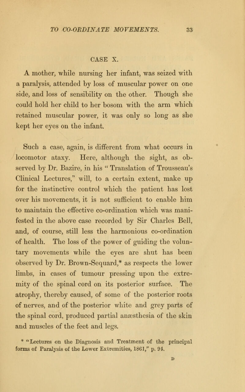 CASE X. A mother, while nursing her infant, was seized with a paralysis, attended by loss of muscular power on one side, and loss of sensibility on the other. Though she could hold her child to her bosom with the arm which retained muscular power, it was only so long as she kept her eyes on the infant. Such a case, again, is different from what occurs in locomotor ataxy. Here, although the sight, as ob- served by Dr. Bazire, in his  Translation of Trousseau s Clinical Lectures, will, to a certain extent, make up for the instinctive control which the patient has lost over his movements, it is not sufficient to enable him to maintain the effective co-ordination which was mani- fested in the above case recorded by Sir Charles Bell, and, of course, still less the harmonious co-ordination of health. The loss of the power of guiding the volun- tary movements while the eyes are shut has been observed by Dr. Brown-Sequard,* as respects the lower limbs, in cases of tumour pressing upon the extre- mity of the spinal cord on its posterior surface. The atrophy, thereby caused, of some of the posterior roots of nerves, and of the posterior white and grey parts of the spinal cord, produced partial anaesthesia of the skin and muscles of the feet and legs. * Lectures on the Diagnosis and Treatment of the principal forms of Paralysis of the Lower Extremities, 1861, p. 91. D
