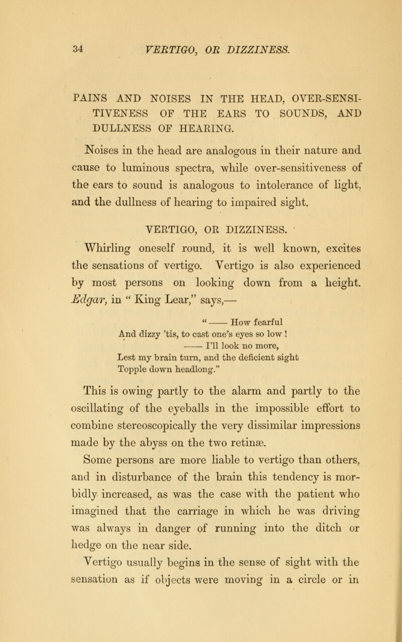 PAINS AND NOISES IN THE HEAD, OVER-SENSI- TIVENESS OF THE EARS TO SOUNDS, AND DULLNESS OF HEARING. Noises in the head are analogous in their nature and cause to luminous spectra, while over-sensitiveness of the ears to sound is analogous to intolerance of light, and the dullness of hearing to impaired sight. VERTIGO, OR DIZZINESS. Whirling oneself round, it is well known, excites the sensations of vertigo. Vertigo is also experienced by most persons on looking down from a height. Edgar, in  King Lear, says,—  How fearful And dizzy 'tis, to cast one's eyes so low ! I'll look no more, Lest my brain turn, and the deficient sight Topple down headlong. This is owing partly to the alarm and partly to the oscillating of the eyeballs in the impossible effort to combine stereoscopically the very dissimilar impressions made by the abyss on the two retinae. Some persons are more liable to vertigo than others, and in disturbance of the brain this tendency is mor- bidly increased, as was the case with the patient who imagined that the carriage in which he was driving was always in danger of running into the ditch or hedge on the near side. Vertigo usually begins in the sense of sight with the sensation as if objects were moving in a circle or in