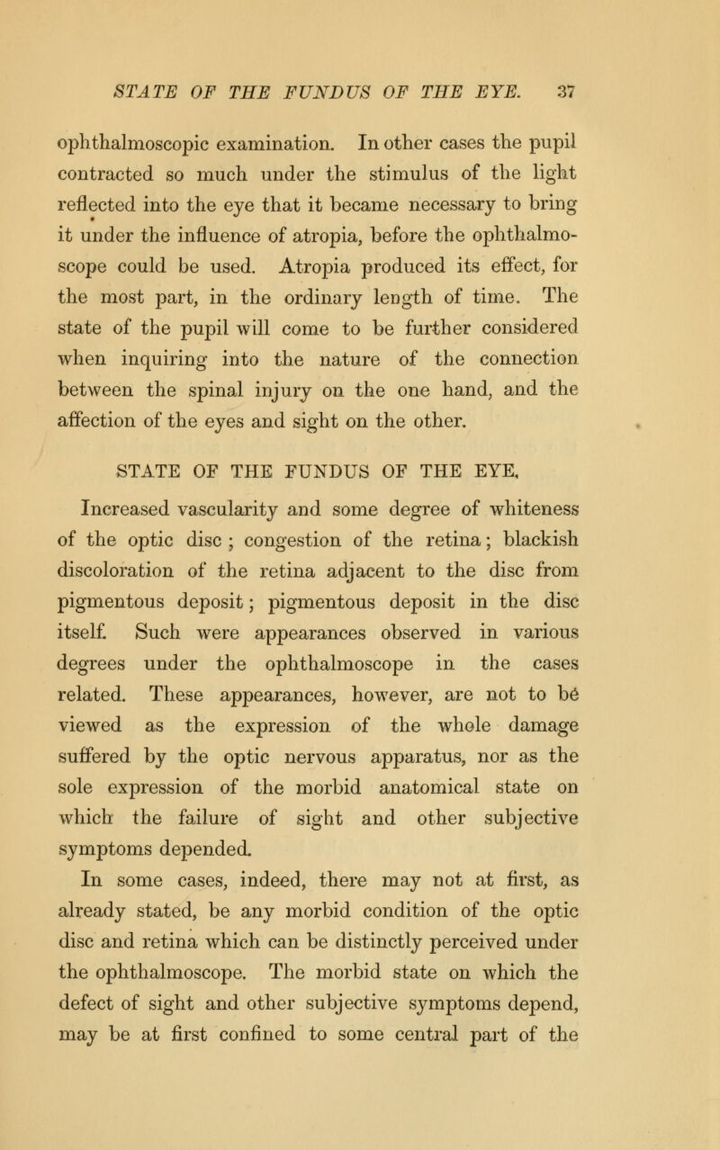 ophthalmoscopic examination. In other cases the pupil contracted so much under the stimulus of the light reflected into the eye that it became necessary to bring it under the influence of atropia, before the ophthalmo- scope could be used. Atropia produced its effect, for the most part, in the ordinary length of time. The state of the pupil will come to be further considered when inquiring into the nature of the connection between the spinal injury on the one hand, and the affection of the eyes and sight on the other. STATE OF THE FUNDUS OF THE EYE, Increased vascularity and some degree of whiteness of the optic disc ; congestion of the retina; blackish discoloration of the retina adjacent to the disc from pigmentous deposit; pigmentous deposit in the disc itself. Such were appearances observed in various degrees under the ophthalmoscope in the cases related. These appearances, how7ever, are not to b6 viewed as the expression of the whole damage suffered by the optic nervous apparatus, nor as the sole expression of the morbid anatomical state on which the failure of sight and other subjective symptoms depended. In some cases, indeed, there may not at first, as already stated, be any morbid condition of the optic disc and retina which can be distinctly perceived under the ophthalmoscope. The morbid state on which the defect of sight and other subjective symptoms depend, may be at first confined to some central part of the