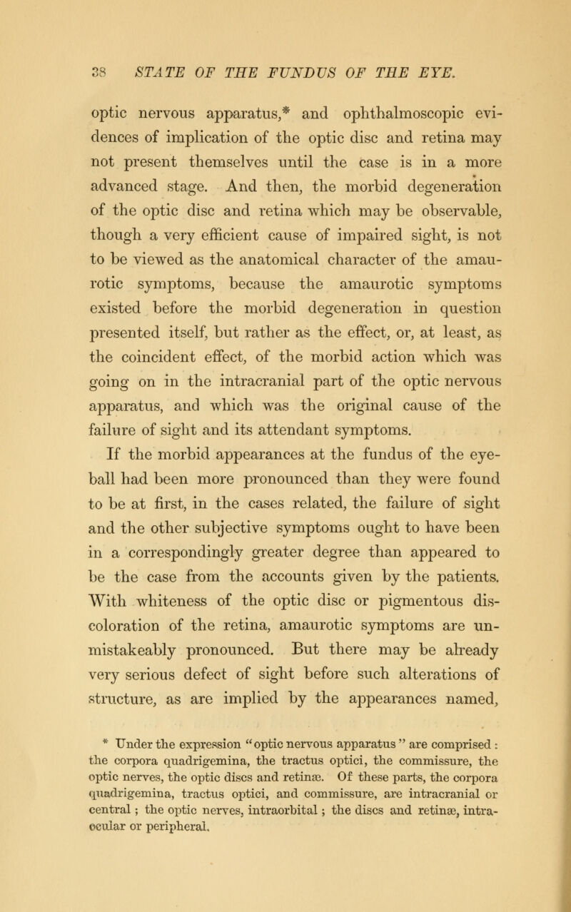 optic nervous apparatus,* and ophthalmoscopic evi- dences of implication of the optic disc and retina may not present themselves until the case is in a more advanced stage. And then, the morbid degeneration of the optic disc and retina which may be observable, though a very efficient cause of impaired sight, is not to be viewed as the anatomical character of the amau- rotic symptoms, because the amaurotic symptoms existed before the morbid degeneration in question presented itself, but rather as the effect, or, at least, as the coincident effect, of the morbid action which was going on in the intracranial part of the optic nervous apparatus, and which was the original cause of the failure of sight and its attendant symptoms. If the morbid appearances at the fundus of the eye- ball had been more pronounced than they were found to be at first, in the cases related, the failure of sight and the other subjective symptoms ought to have been in a correspondingly greater degree than appeared to be the case from the accounts given by the patients. With whiteness of the optic disc or pigmentous dis- coloration of the retina, amaurotic symptoms are un- mistakeably pronounced. But there may be already very serious defect of sight before such alterations of structure, as are implied by the appearances named, * Under the expression optic nervous apparatus  are comprised : the corpora quadrigemina, the tractus optici, the commissure, the optic nerves, the optic discs and retinas. Of these parts, the corpora quadrigemina, tractus optici, and commissure, are intracranial or central; the optic nerves, intraorbital; the discs and retinae, intra- ocular or peripheral.