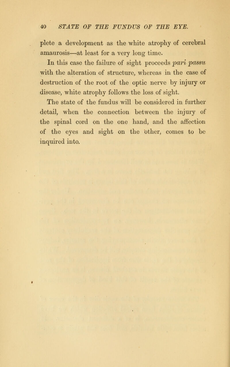 plete a development as the white atrophy of cerebral amaurosis—at least for a very long time. In this case the failure of sight proceeds pari passu with the alteration of structure, whereas in the case of destruction of the root of the optic nerve by injury or disease, white atrophy follows the loss of sight. The state of the fundus will be considered in further detail, when the connection between the injury of the spinal cord on the one hand, and the affection of the eyes and sight on the other, comes to be inquired into.