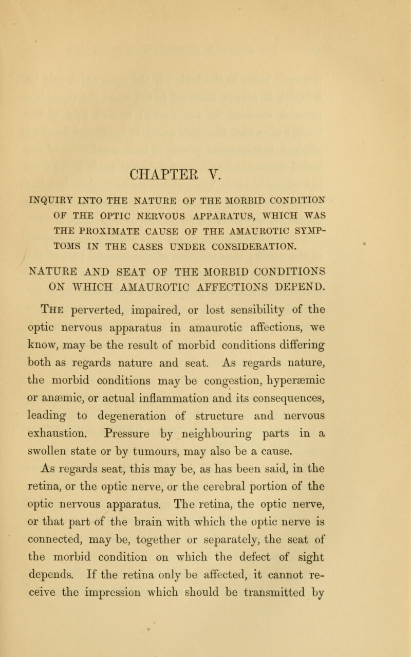 INQUIRY INTO THE NATURE OF THE MORBID CONDITION OF THE OPTIC NERVOUS APPARATUS, WHICH WAS THE PROXIMATE CAUSE OF THE AMAUROTIC SYMP- TOMS IN THE CASES UNDER CONSIDERATION. NATURE AND SEAT OF THE MORBID CONDITIONS ON WHICH AMAUROTIC AFFECTIONS DEPEND. The perverted, impaired, or lost sensibility of the optic nervous apparatus in amaurotic affections, we know, may be the result of morbid conditions differing both as regards nature and seat. As regards nature, the morbid conditions may be congestion, hyperaemic or anaemic, or actual inflammation and its consequences, leading to degeneration of structure and nervous exhaustion. Pressure by neighbouring parts in a swollen state or by tumours, may also be a cause. As regards seat, this may be, as has been said, in the retina, or the optic nerve, or the cerebral portion of the optic nervous apparatus. The retina, the optic nerve, or that part of the brain with which the optic nerve is connected, may be, together or separately, the seat of the morbid condition on which the defect of sight depends. If the retina only be affected, it cannot re- ceive the impression which should be transmitted by