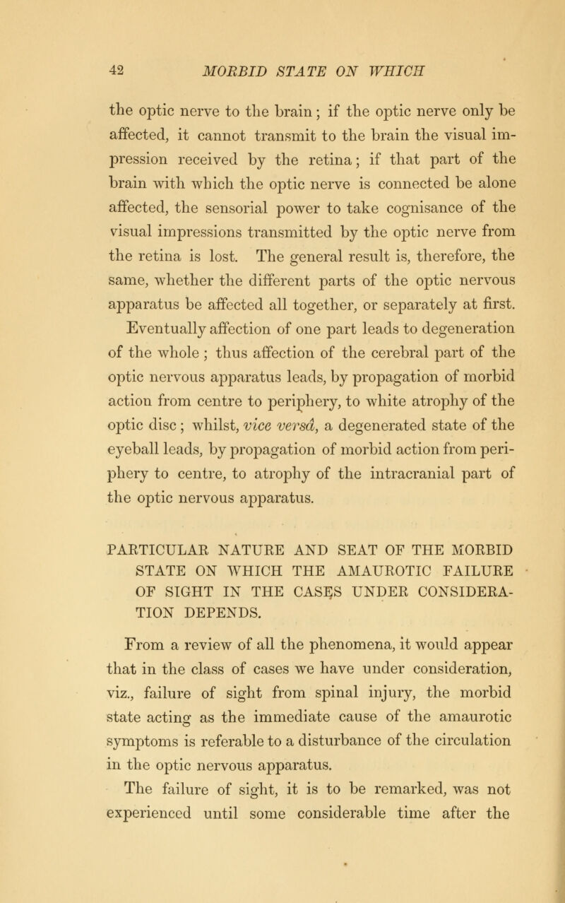 the optic nerve to the brain; if the optic nerve only be affected, it cannot transmit to the brain the visual im- pression received by the retina; if that part of the brain with which the optic nerve is connected be alone affected, the sensorial power to take cognisance of the visual impressions transmitted by the optic nerve from the retina is lost. The general result is, therefore, the same, whether the different parts of the optic nervous apparatus be affected all together, or separately at first. Eventually affection of one part leads to degeneration of the whole ; thus affection of the cerebral part of the optic nervous apparatus leads, by propagation of morbid action from centre to periphery, to white atrophy of the optic disc ; whilst, vice versa, a degenerated state of the eyeball leads, by propagation of morbid action from peri- phery to centre, to atrophy of the intracranial part of the optic nervous apparatus. PARTICULAR NATURE AND SEAT OF THE MORBID STATE ON WHICH THE AMAUROTIC FAILURE OF SIGHT IN THE CASES UNDER CONSIDERA- TION DEPENDS. From a review of all the phenomena, it would appear that in the class of cases we have under consideration, viz., failure of sight from spinal injury, the morbid state acting as the immediate cause of the amaurotic symptoms is referable to a disturbance of the circulation in the optic nervous apparatus. The failure of sight, it is to be remarked, was not experienced until some considerable time after the