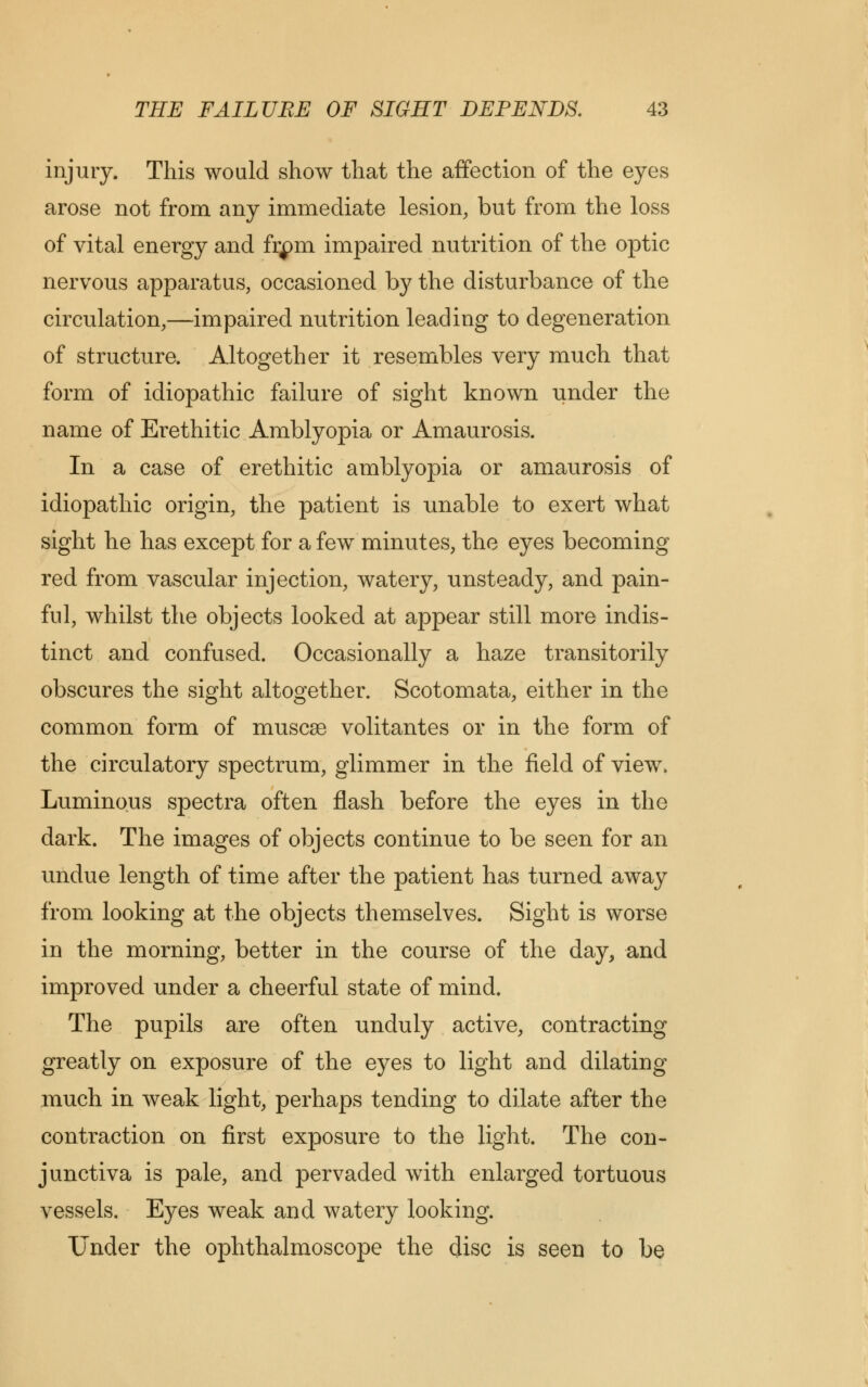 injury. This would show that the affection of the eyes arose not from any immediate lesion, but from the loss of vital energy and fiym impaired nutrition of the optic nervous apparatus, occasioned by the disturbance of the circulation,—impaired nutrition leading to degeneration of structure. Altogether it resembles very much that form of idiopathic failure of sight known under the name of Erethitic Amblyopia or Amaurosis. In a case of erethitic amblyopia or amaurosis of idiopathic origin, the patient is unable to exert what sight he has except for a few minutes, the eyes becoming red from vascular injection, watery, unsteady, and pain- ful, whilst the objects looked at appear still more indis- tinct and confused. Occasionally a haze transitorily obscures the sight altogether. Scotomata, either in the common form of muscse volitantes or in the form of the circulatory spectrum, glimmer in the field of view. Luminous spectra often flash before the eyes in the dark. The images of objects continue to be seen for an undue length of time after the patient has turned away from looking at the objects themselves. Sight is worse in the morning, better in the course of the day, and improved under a cheerful state of mind. The pupils are often unduly active, contracting greatly on exposure of the eyes to light and dilating much in weak light, perhaps tending to dilate after the contraction on first exposure to the light. The con- junctiva is pale, and pervaded with enlarged tortuous vessels. Eyes weak and watery looking. Under the ophthalmoscope the disc is seen to be