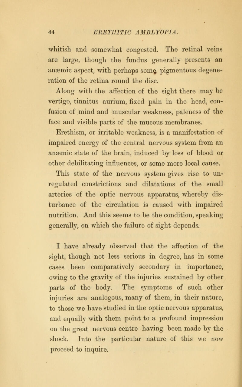 whitish and somewhat congested. The retinal veins are large, though the fundus generally presents an anaemic aspect, with perhaps som$ pigmentous degene- ration of the retina round the disc. Along with the affection of the sight there may be vertigo, tinnitus aurium, fixed pain in the head, con- fusion of mind and muscular weakness, paleness of the face and visible parts of the mucous membranes. Erethism, or irritable weakness, is a manifestation of impaired energy of the central nervous system from an anaemic state of the brain, induced by loss of blood or other debilitating influences, or some more local cause. This state of the nervous system gives rise to un- regulated constrictions and dilatations of the small arteries of the optic nervous apparatus, whereby dis- turbance of the circulation is caused with impaired nutrition. And this seems to be the condition, speaking generally, on which the failure of sight depends. I have already observed that the affection of the sight, though not less serious in degree, has in some cases been comparatively secondary in importance, owing to the gravity of the injuries sustained by other parts of the body. The symptoms of such other injuries are analogous, many of them, in their nature, to those we have studied in the optic nervous apparatus, and equally with them point to a profound impression on the great nervous centre having been made by the shock. Into the particular nature of this we now proceed to inquire.