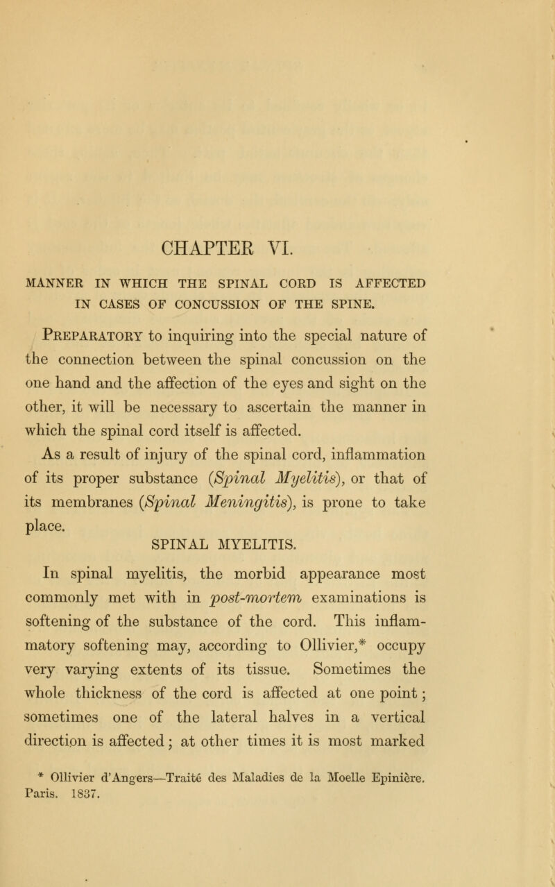 MANNER IN WHICH THE SPINAL CORD IS AFFECTED IN CASES OF CONCUSSION OF THE SPINE. Preparatory to inquiring into the special nature of the connection between the spinal concussion on the one hand and the affection of the eyes and sight on the other, it will be necessary to ascertain the manner in which the spinal cord itself is affected. As a result of injury of the spinal cord, inflammation of its proper substance {Spinal Myelitis), or that of its membranes (Spinal Meningitis), is prone to take place. SPINAL MYELITIS. In spinal myelitis, the morbid appearance most commonly met with in post-mortem examinations is softening of the substance of the cord. This inflam- matory softening may, according to Ollivier,* occupy very varying extents of its tissue. Sometimes the whole thickness of the cord is affected at one point; sometimes one of the lateral halves in a vertical direction is affected; at other times it is most marked * Ollivier d'Angers—Traite des Maladies de la Moelle Epiniere. Paris. 1837.