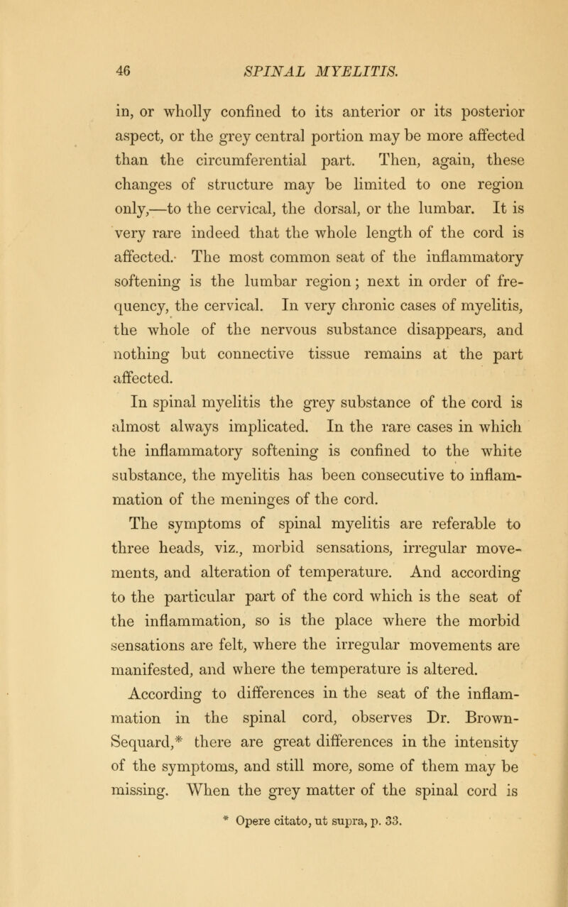 in, or wholly confined to its anterior or its posterior aspect, or the grey central portion may be more affected than the circumferential part. Then, again, these changes of structure may be limited to one region only,—to the cervical, the dorsal, or the lumbar. It is very rare indeed that the whole length of the cord is affected.* The most common seat of the inflammatory softening is the lumbar region; next in order of fre- quency, the cervical. In very chronic cases of myelitis, the whole of the nervous substance disappears, and nothing but connective tissue remains at the part affected. In spinal myelitis the grey substance of the cord is almost always implicated. In the rare cases in which the inflammatory softening is confined to the white substance, the myelitis has been consecutive to inflam- mation of the meninges of the cord. The symptoms of spinal myelitis are referable to three heads, viz., morbid sensations, irregular move- ments, and alteration of temperature. And according to the particular part of the cord which is the seat of the inflammation, so is the place where the morbid sensations are felt, where the irregular movements are manifested, and where the temperature is altered. According to differences in the seat of the inflam- mation in the spinal cord, observes Dr. Brown- Sequard,* there are great differences in the intensity of the symptoms, and still more, some of them may be missing. When the grey matter of the spinal cord is * Opere citato, ut supra, p. 33.