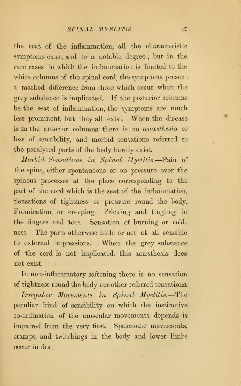 the seat of the inflammation, all the characteristic symptoms exist, and to a notable degree ; but in the rare cases in which the inflammation is limited to the white columns of the spinal cord, the symptoms present a marked difference from those which occur when the grey substance is implicated. If the posterior columns be the seat of inflammation, the symptoms are much less prominent, but they all exist. When the disease is in the anterior columns there is no anaesthesia or loss of sensibility, and morbid sensations referred to the paralysed parts of the body hardly exist. Morbid Sensations in Spinal Myelitis.—Pain of the spine, either spontaneous or on pressure over the spinous processes at the place corresponding to the part of the cord which is the seat of the inflammation. Sensations of tightness or pressure round the body. Formication, or creeping. Pricking and tingling in the fingers and toes. Sensation of burning or cold- ness. The parts otherwise little or not at all sensible to external impressions. When the grey substance of the cord is not implicated, this anaesthesia does not exist. In non-inflammatory softening there is no sensation of tightness round the body nor other referred sensations. Irregular Movements in Spinal Myelitis.—The peculiar kind of sensibility on which the instinctive co-ordination of the muscular movements depends is impaired from the very first. Spasmodic movements, cramps, and twitchings in the body and lower limbs occur in fits.