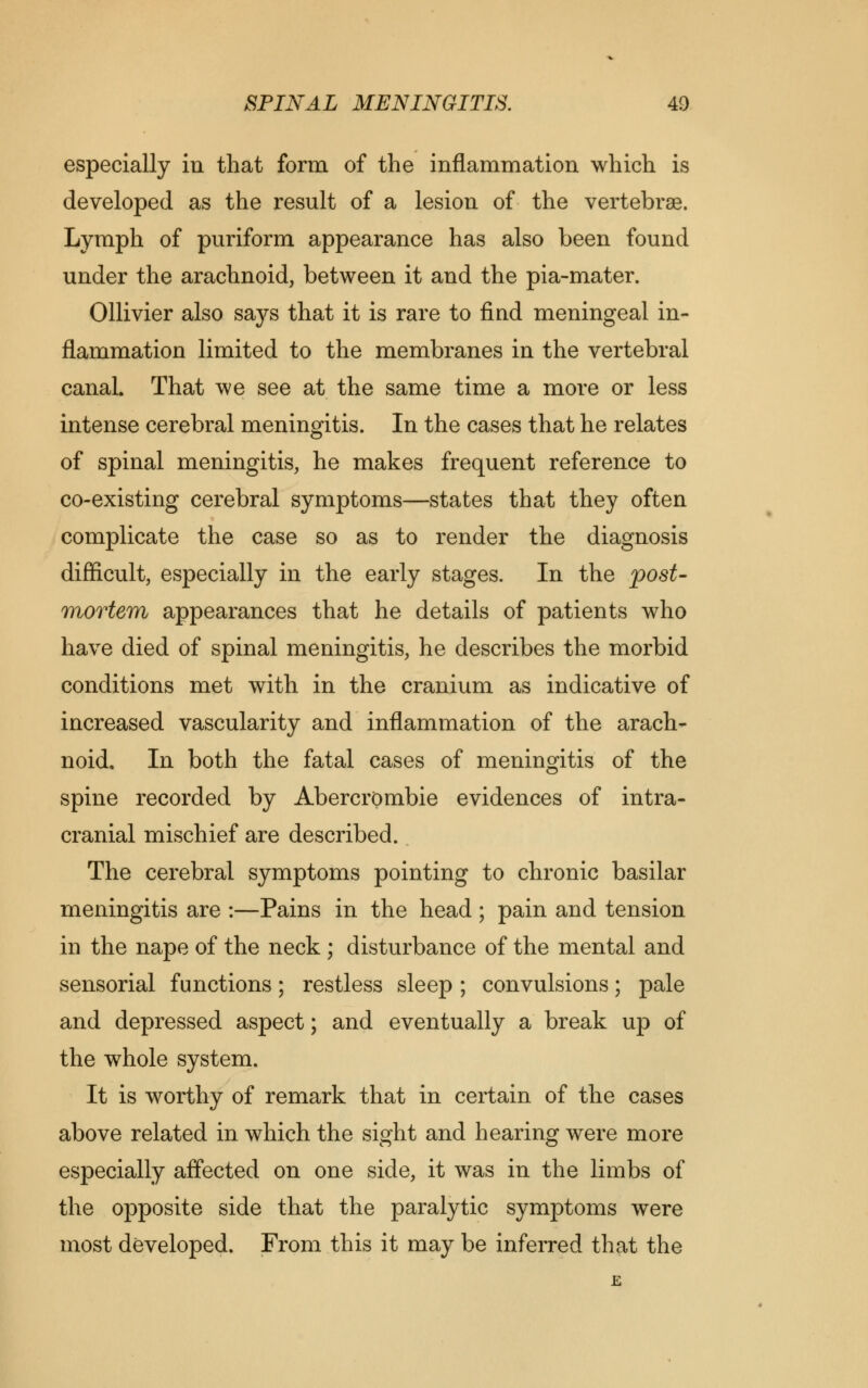 especially in that form of the inflammation which is developed as the result of a lesion of the vertebrae. Lymph of puriform appearance has also been found under the arachnoid, between it and the pia-mater. Ollivier also says that it is rare to find meningeal in- flammation limited to the membranes in the vertebral canal. That we see at the same time a more or less intense cerebral meningitis. In the cases that he relates of spinal meningitis, he makes frequent reference to co-existing cerebral symptoms—states that they often complicate the case so as to render the diagnosis difficult, especially in the early stages. In the post- mortem appearances that he details of patients who have died of spinal meningitis, he describes the morbid conditions met with in the cranium as indicative of increased vascularity and inflammation of the arach- noid. In both the fatal cases of meningitis of the spine recorded by Abercrombie evidences of intra- cranial mischief are described. The cerebral symptoms pointing to chronic basilar meningitis are :—Pains in the head ; pain and tension in the nape of the neck ; disturbance of the mental and sensorial functions; restless sleep ; convulsions; pale and depressed aspect; and eventually a break up of the whole system. It is worthy of remark that in certain of the cases above related in which the sight and hearing were more especially affected on one side, it was in the limbs of the opposite side that the paralytic symptoms were most developed. From this it may be inferred that the