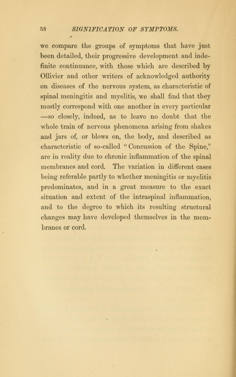 we compare the groups of symptoms that have just been detailed, their progressive development and inde- finite continuance, with those which are described by Ollivier and other writers of acknowledged authority on diseases of the nervous system, as characteristic of spinal meningitis and myelitis, we shall find that they mostly correspond with one another in every particular —so closely, indeed, as to leave no doubt that the whole train of nervous phenomena arising from shakes and jars of, or blows on, the body, and described as characteristic of so-called Concussion of the Spine, are in reality due to chronic inflammation of the spinal membranes and cord. The variation in different cases being referable partly to whether meningitis or myelitis predominates, and in a great measure to the exact situation and extent of the intraspinal inflammation, and to the degree to which its resulting structural changes may have developed themselves in the mem- branes or cord.