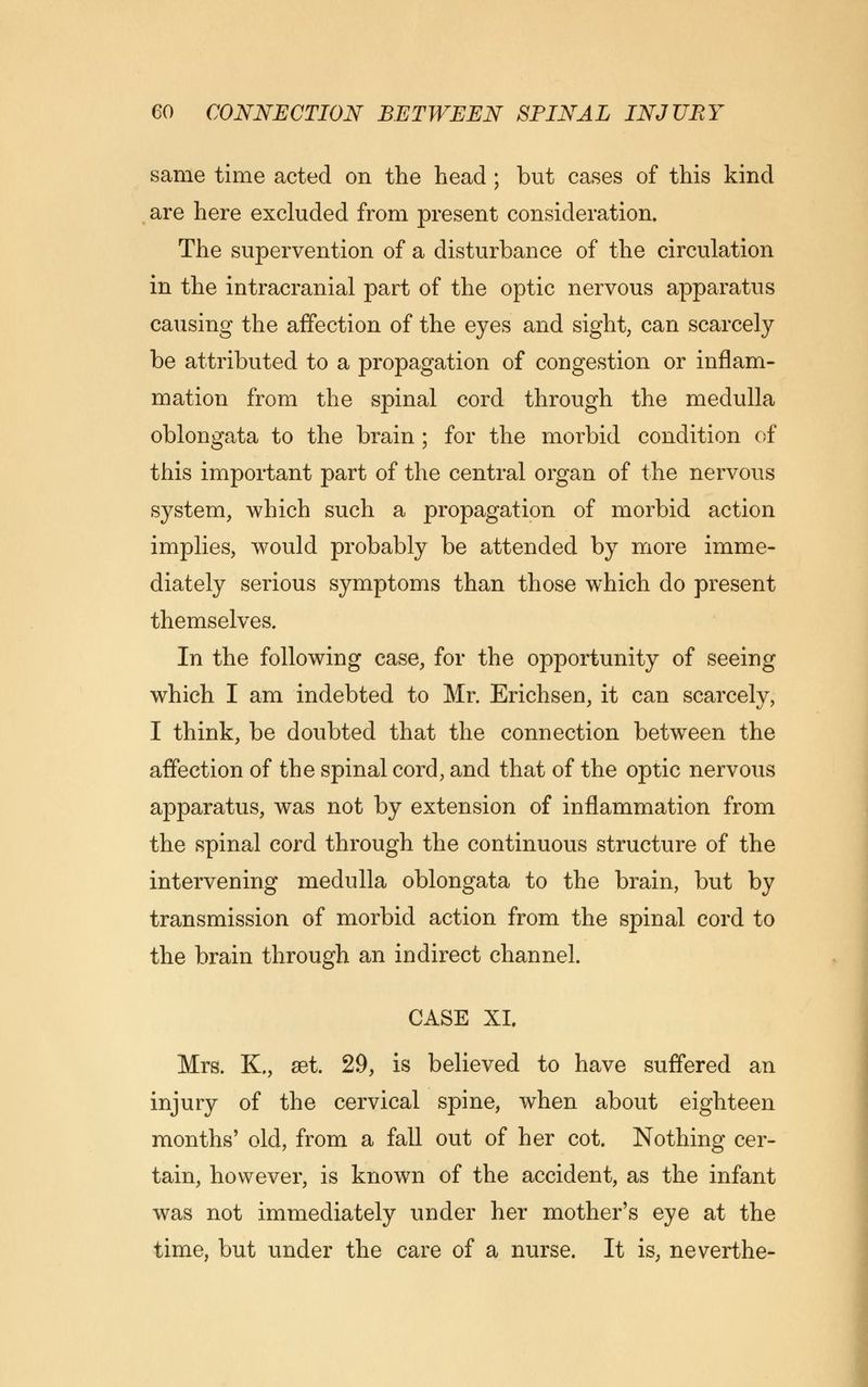 same time acted on the head ; but cases of this kind are here excluded from present consideration. The supervention of a disturbance of the circulation in the intracranial part of the optic nervous apparatus causing the affection of the eyes and sight, can scarcely be attributed to a propagation of congestion or inflam- mation from the spinal cord through the medulla oblongata to the brain ; for the morbid condition of this important part of the central organ of the nervous system, which such a propagation of morbid action implies, would probably be attended by more imme- diately serious symptoms than those which do present themselves. In the following case, for the opportunity of seeing which I am indebted to Mr. Erichsen, it can scarcely, I think, be doubted that the connection between the affection of the spinal cord, and that of the optic nervous apparatus, was not by extension of inflammation from the spinal cord through the continuous structure of the intervening medulla oblongata to the brain, but by transmission of morbid action from the spinal cord to the brain through an indirect channel. CASE XL Mrs. K., set. 29, is believed to have suffered an injury of the cervical spine, when about eighteen months' old, from a fall out of her cot. Nothing cer- tain, however, is known of the accident, as the infant was not immediately under her mother's eye at the time, but under the care of a nurse. It is, neverthe-