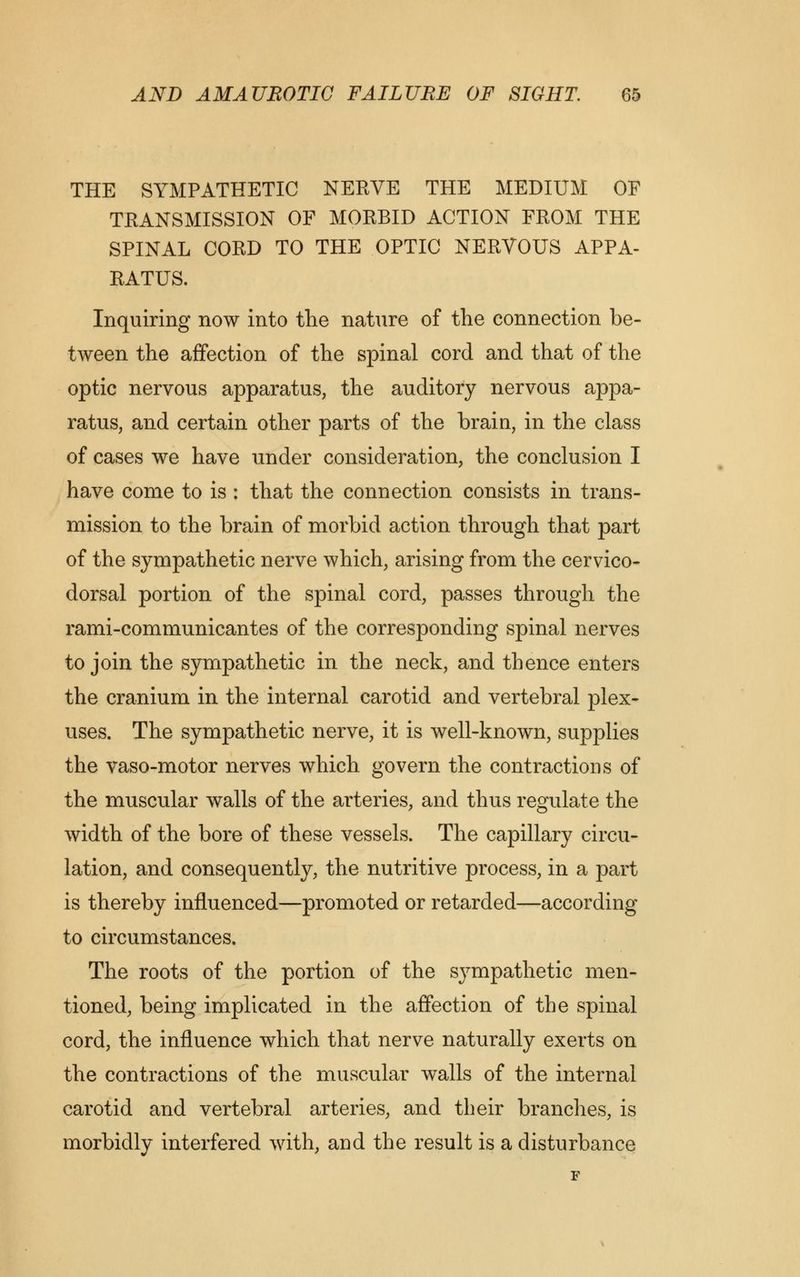 THE SYMPATHETIC NERVE THE MEDIUM OF TRANSMISSION OF MORBID ACTION FROM THE SPINAL CORD TO THE OPTIC NERVOUS APPA- RATUS. Inquiring now into the nature of the connection be- tween the affection of the spinal cord and that of the optic nervous apparatus, the auditory nervous appa- ratus, and certain other parts of the brain, in the class of cases we have under consideration, the conclusion I have come to is : that the connection consists in trans- mission to the brain of morbid action through that part of the sympathetic nerve which, arising from the cervico- dorsal portion of the spinal cord, passes through the rami-communicantes of the corresponding spinal nerves to join the sympathetic in the neck, and thence enters the cranium in the internal carotid and vertebral plex- uses. The sympathetic nerve, it is well-known, supplies the vaso-motor nerves which govern the contractions of the muscular walls of the arteries, and thus regulate the width of the bore of these vessels. The capillary circu- lation, and consequently, the nutritive process, in a part is thereby influenced—promoted or retarded—according to circumstances. The roots of the portion of the sympathetic men- tioned, being implicated in the affection of the spinal cord, the influence which that nerve naturally exerts on the contractions of the muscular walls of the internal carotid and vertebral arteries, and their branches, is morbidly interfered with, and the result is a disturbance