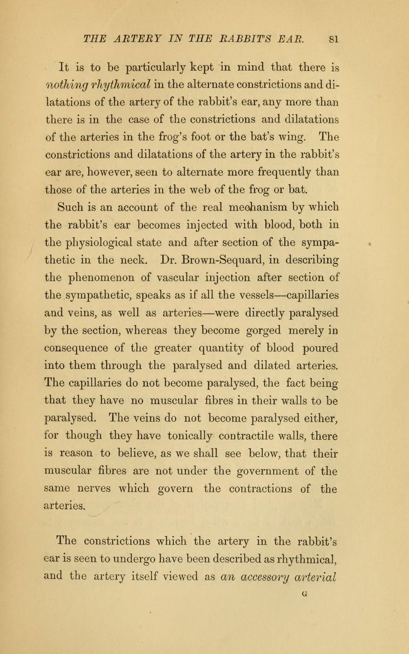 It is to be particularly kept in mind that there is nothing rhythmical in the alternate constrictions and di- latations of the artery of the rabbit's ear, any more than there is in the case of the constrictions and dilatations of the arteries in the frog's foot or the bat's wing. The constrictions and dilatations of the artery in the rabbit's ear are, however, seen to alternate more frequently than those of the arteries in the web of the frog or bat. Such is an account of the real mechanism by which the rabbit's ear becomes injected with blood, both in the physiological state and after section of the sympa- thetic in the neck. Dr. Brown-Sequard, in describing the phenomenon of vascular injection after section of the sympathetic, speaks as if all the vessels—capillaries and veins, as well as arteries—were directly paralysed by the section, whereas they become gorged merely in consequence of the greater quantity of blood poured into them through the paralysed and dilated arteries. The capillaries do not become paralysed, the fact being that they have no muscular fibres in their walls to be paralysed. The veins do not become paralysed either, for though they have tonically contractile walls, there is reason to believe, as we shall see below, that their muscular fibres are not under the government of the same nerves which govern the contractions of the arteries. The constrictions which the artery in the rabbit's ear is seen to undergo have been described as rhythmical, and the artery itself viewed as an accessory arterial G