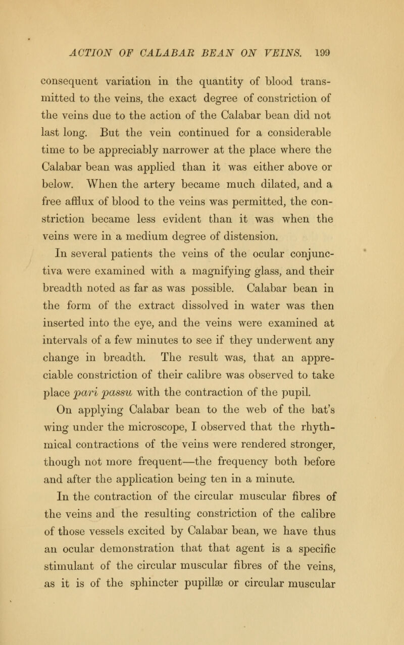 consequent variation in the quantity of blood trans- mitted to the veins, the exact degree of constriction of the veins due to the action of the Calabar bean did not last long. But the vein continued for a considerable time to be appreciably narrower at the place where the Calabar bean was applied than it was either above or below. When the artery became much dilated, and a free afflux of blood to the veins was permitted, the con- striction became less evident than it was when the veins were in a medium degree of distension. In several patients the veins of the ocular conjunc- tiva were examined with a magnifying glass, and their breadth noted as far as was possible. Calabar bean in the form of the extract dissolved in water was then inserted into the eye, and the veins were examined at intervals of a few minutes to see if they underwent any change in breadth. The result was, that an appre- ciable constriction of their calibre was observed to take place pari passu with the contraction of the pupil. On applying Calabar bean to the web of the bat's wing under the microscope, I observed that the rhyth- mical contractions of the veins were rendered stronger, though not more frequent—the frequency both before and after the application being ten in a minute. In the contraction of the circular muscular fibres of the veins and the resulting constriction of the calibre of those vessels excited by Calabar bean, we have thus an ocular demonstration that that agent is a specific stimulant of the circular muscular fibres of the veins, as it is of the sphincter pupillse or circular muscular