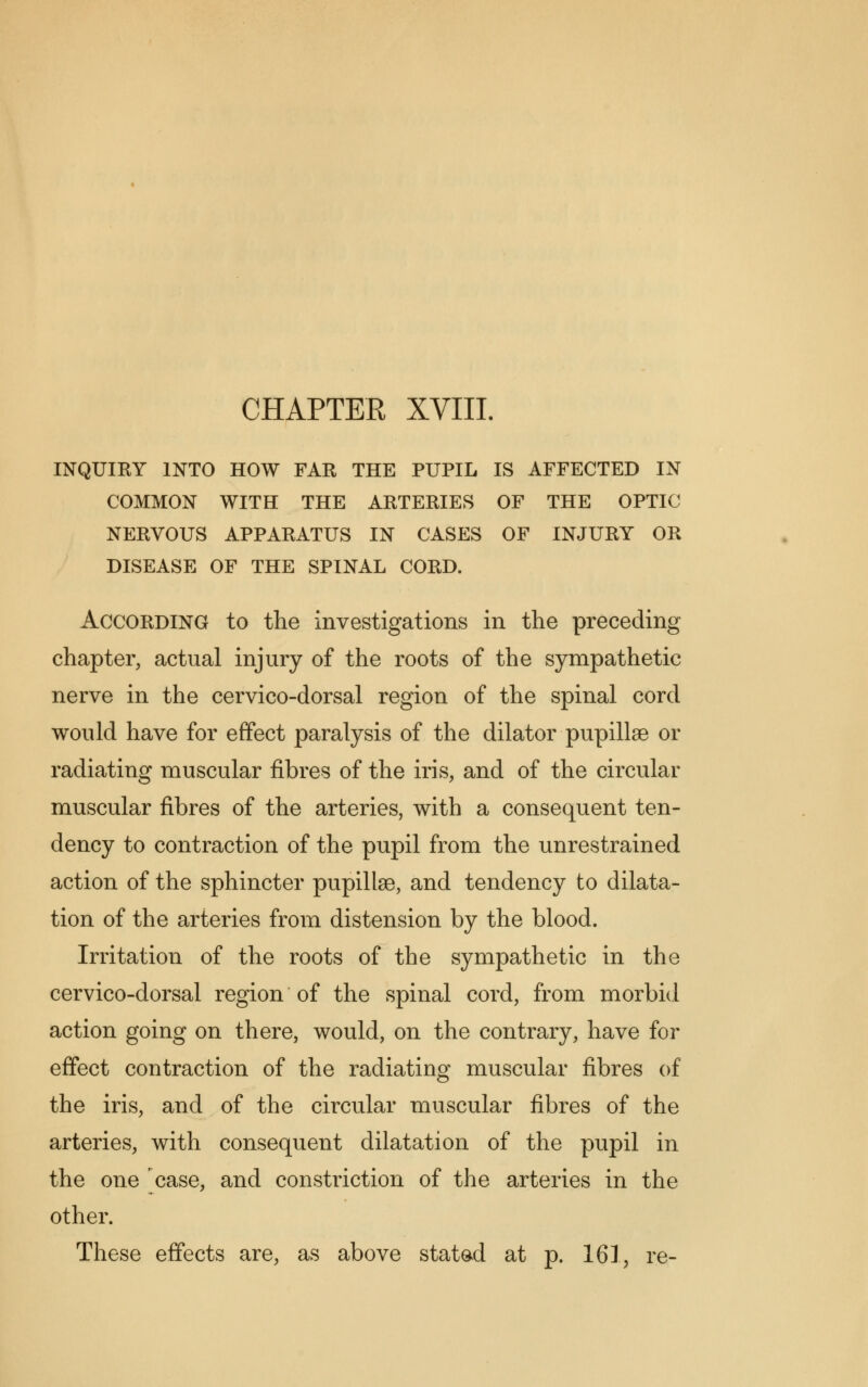 INQUIRY INTO HOW FAR THE PUPIL IS AFFECTED IN COMMON WITH THE ARTERIES OF THE OPTIC NERVOUS APPARATUS IN CASES OF INJURY OR DISEASE OF THE SPINAL CORD. According to the investigations in the preceding chapter, actual injury of the roots of the sympathetic nerve in the cervico-dorsal region of the spinal cord would have for effect paralysis of the dilator pupillse or radiating muscular fibres of the iris, and of the circular muscular fibres of the arteries, with a consequent ten- dency to contraction of the pupil from the unrestrained action of the sphincter pupillse, and tendency to dilata- tion of the arteries from distension by the blood. Irritation of the roots of the sympathetic in the cervico-dorsal region of the spinal cord, from morbid action going on there, would, on the contrary, have for effect contraction of the radiating muscular fibres of the iris, and of the circular muscular fibres of the arteries, with consequent dilatation of the pupil in the one case, and constriction of the arteries in the other. These effects are, as above stated at p. 161, re-