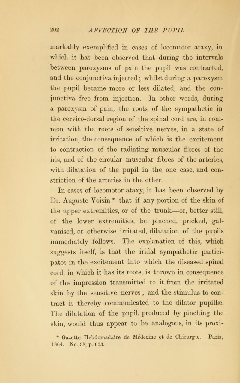 markably exemplified in cases of locomotor ataxy, in which it has been observed that during the intervals between paroxysms of pain the pupil was contracted, and the conjunctiva injected; whilst during a paroxysm the pupil became more or less dilated, and the con- junctiva free from injection. In other words, during a paroxysm of pain, the roots of the sympathetic in the cervico-dorsal region of the spinal cord are, in com- mon with the roots of sensitive nerves, in a state of irritation, the consequence of which is the excitement to contraction of the radiating muscular fibres of the iris, and of the circular muscular fibres of the arteries, with dilatation of the pupil in the one case, and con- striction of the arteries in the other. In cases of locomotor ataxy, it has been observed by Dr. Auguste Voisin * that if any portion of the skin of the upper extremities, or of the trunk—or, better still, of the lower extremities, be pinched, pricked, gal- vanised, or otherwise irritated, dilatation of the pupils immediately follows. The explanation of this, which suggests itself, is that the iridal sympathetic partici- pates in the excitement into which the diseased spinal cord, in which it has its roots, is thrown in consequence of the impression transmitted to it from the irritated skin by the sensitive nerves; and the stimulus to con- tract is thereby communicated to the dilator pupillae. The dilatation of the pupil, produced by pinching the skin, would thus appear to be analogous, in its proxi- * Gazette Hebdomadaire de Medecine et de Chirurgie. Paris, 1864. No. 38, p. 633.