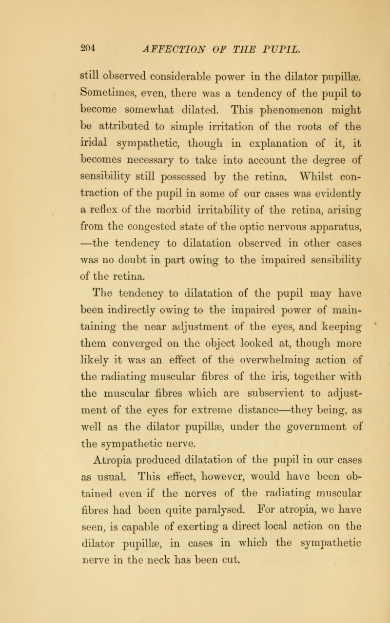 still observed considerable power in the dilator pupillge. Sometimes, even, there was a tendency of the pupil to become somewhat dilated. This phenomenon might be attributed to simple irritation of the roots of the iridal sympathetic, though in explanation of it, it becomes necessary to take into account the degree of sensibility still possessed by the retina. Whilst con- traction of the pupil in some of our cases was evidently a reflex of the morbid irritability of the retina, arising from the congested state of the optic nervous apparatus, —the tendency to dilatation observed in other cases was no doubt in part owing to the impaired sensibility of the retina. The tendency to dilatation of the pupil may have been indirectly owing to the impaired power of main- taining the near adjustment of the eyes, and keeping them converged on the object looked at, though more likely it was an effect of the overwhelming action of the radiating muscular fibres of the iris, together with the muscular fibres which are subservient to adjust- ment of the eyes for extreme distance—they being, as well as the dilator pupillae, under the government of the sympathetic nerve. Atropia produced dilatation of the pupil in our cases as usual. This effect, however, would have been ob- tained even if the nerves of the radiating muscular fibres had been quite paralysed. For atropia, we have seen, is capable of exerting a direct local action on the dilator pupillae, in cases in which the sympathetic nerve in the neck has been cut.