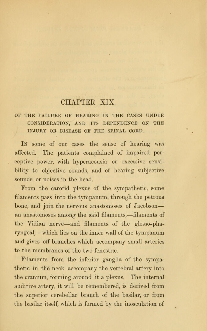 OF THE FAILURE OF HEARING IN THE CASES UNDER CONSIDERATION, AND ITS DEPENDENCE ON THE INJURY OR DISEASE OF THE SPINAL CORD. In some of our cases the sense of hearing was affected. The patients complained of impaired per- ceptive power, with hyperacousia or excessive sensi- bility to objective sounds, and of hearing subjective sounds, or noises in the head. From the carotid plexus of the sympathetic, some filaments pass into the tympanum, through the petrous bone, and join the nervous anastomoses of Jacobson— an anastomoses among the said filaments,—filaments of the Vidian nerve—and filaments of the glossopha- ryngeal,—which lies on the inner wall of the tympanum and gives off branches which accompany small arteries to the membranes of the two fenestra. Filaments from the inferior ganglia of the sympa- thetic in the neck accompany the vertebral artery into the cranium, forming around it a plexus. The internal auditive artery, it will be remembered, is derived from the superior cerebellar branch of the basilar, or from the basilar itself, which is formed by the inosculation of