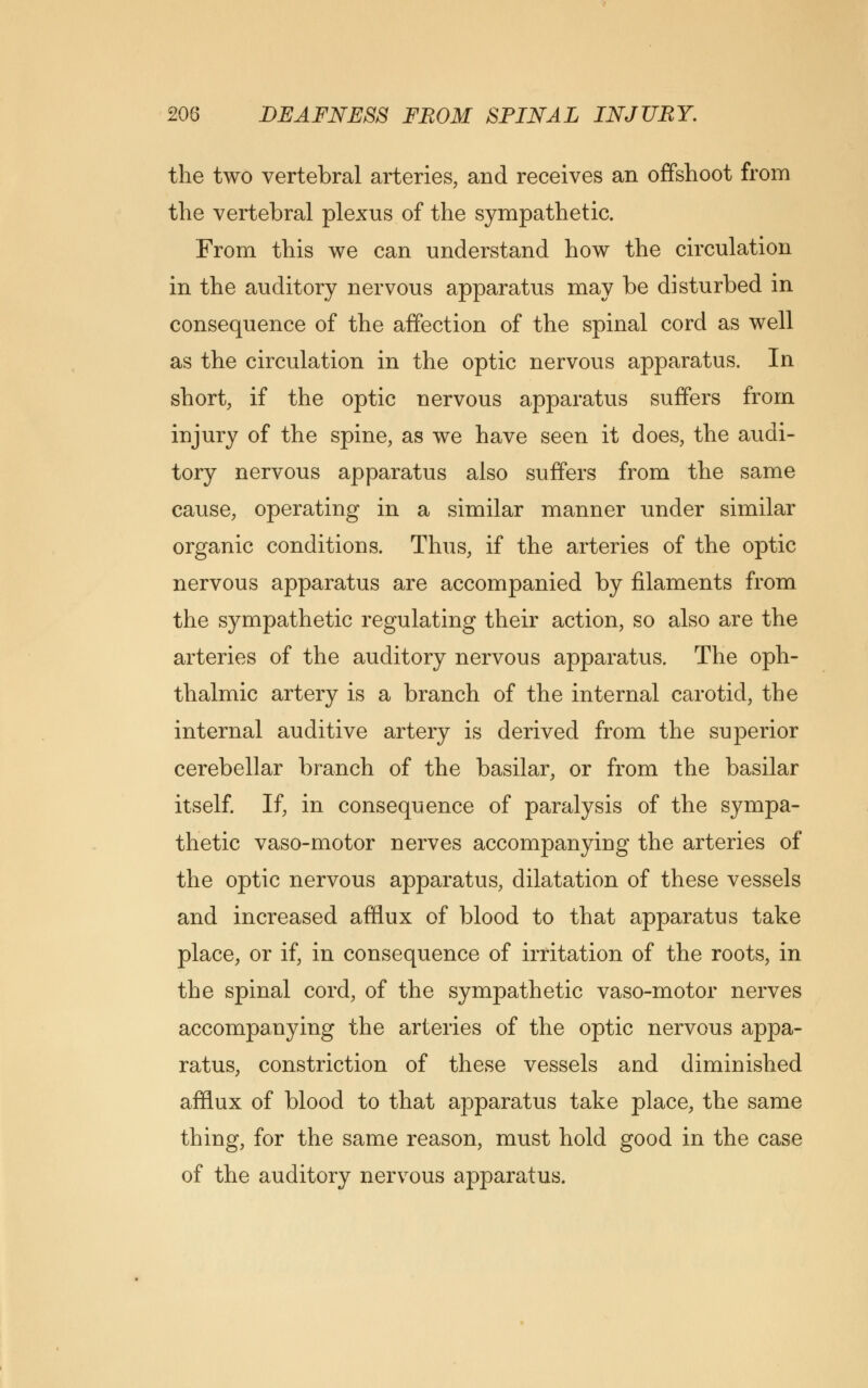 the two vertebral arteries, and receives an offshoot from the vertebral plexus of the sympathetic. From this we can understand how the circulation in the auditory nervous apparatus may be disturbed in consequence of the affection of the spinal cord as well as the circulation in the optic nervous apparatus. In short, if the optic nervous apparatus suffers from injury of the spine, as we have seen it does, the audi- tory nervous apparatus also suffers from the same cause, operating in a similar manner under similar organic conditions. Thus, if the arteries of the optic nervous apparatus are accompanied by filaments from the sympathetic regulating their action, so also are the arteries of the auditory nervous apparatus. The oph- thalmic artery is a branch of the internal carotid, the internal auditive artery is derived from the superior cerebellar branch of the basilar, or from the basilar itself. If, in consequence of paralysis of the sympa- thetic vaso-motor nerves accompanying the arteries of the optic nervous apparatus, dilatation of these vessels and increased afflux of blood to that apparatus take place, or if, in consequence of irritation of the roots, in the spinal cord, of the sympathetic vaso-motor nerves accompanying the arteries of the optic nervous appa- ratus, constriction of these vessels and diminished afflux of blood to that apparatus take place, the same thing, for the same reason, must hold good in the case of the auditory nervous apparatus.