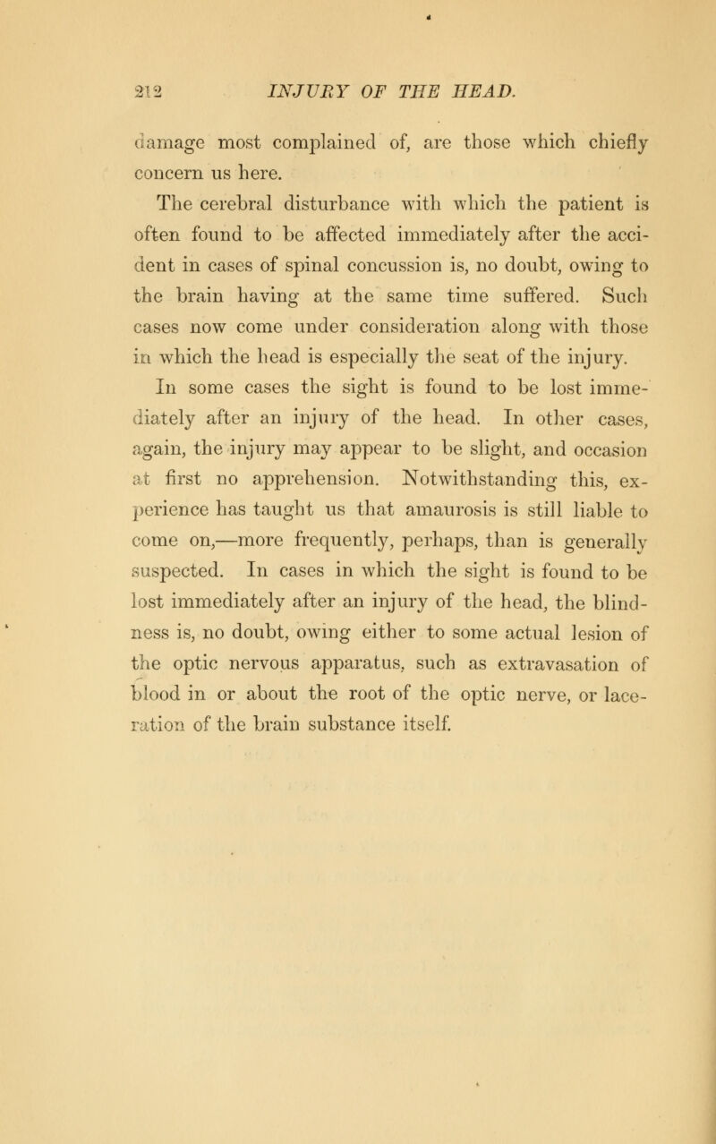 damage most complained of, are those which chiefly concern us here. The cerebral disturbance with which the patient is often found to be affected immediately after the acci- dent in cases of spinal concussion is, no doubt, owing to the brain having at the same time suffered. Such cases now come under consideration along with those in which the head is especially the seat of the injury. In some cases the sight is found to be lost imme- diately after an injury of the head. In other cases, again, the injury may appear to be slight, and occasion at first no apprehension. Notwithstanding this, ex- perience has taught us that amaurosis is still liable to come on,—more frequently, perhaps, than is generally suspected. In cases in which the sight is found to be lost immediately after an injury of the head, the blind- ness is, no doubt, owing either to some actual lesion of the optic nervous apparatus, such as extravasation of blood in or about the root of the optic nerve, or lace- ration of the brain substance itself.