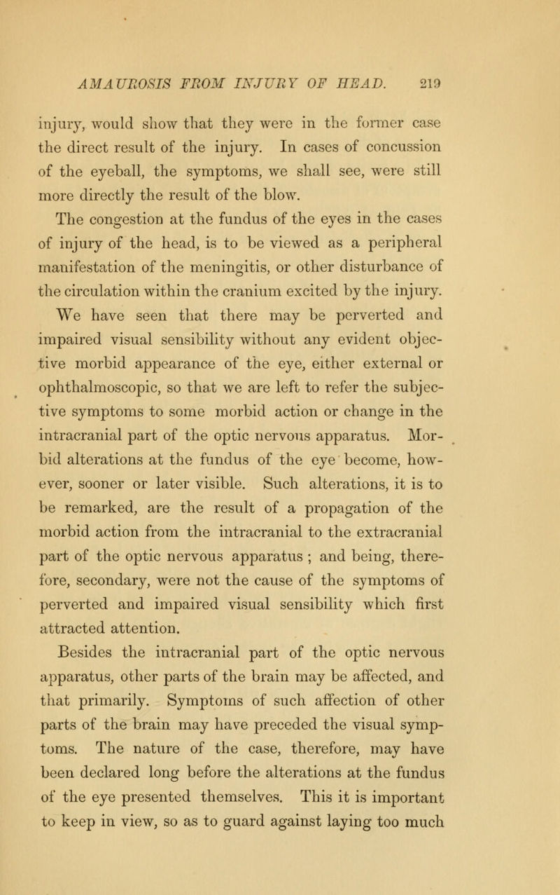 injury, would show that they were in the former case the direct result of the injury. In cases of concussion of the eyeball, the symptoms, we shall see, were still more directly the result of the blow. The congestion at the fundus of the eyes in the cases of injury of the head, is to be viewed as a peripheral manifestation of the meningitis, or other disturbance of the circulation within the cranium excited by the injury. We have seen that there may be perverted and impaired visual sensibility without any evident objec- tive morbid appearance of the eye, either external or ophthalmoscopic, so that we are left to refer the subjec- tive symptoms to some morbid action or change in the intracranial part of the optic nervous apparatus. Mor- bid alterations at the fundus of the eye become, how- ever, sooner or later visible. Such alterations, it is to be remarked, are the result of a propagation of the morbid action from the intracranial to the extracranial part of the optic nervous apparatus ; and being, there- fore, secondary, were not the cause of the symptoms of perverted and impaired visual sensibility which first attracted attention. Besides the intracranial part of the optic nervous apparatus, other parts of the brain may be affected, and that primarily. Symptoms of such affection of other parts of the brain may have preceded the visual symp- toms. The nature of the case, therefore, may have been declared long before the alterations at the fundus of the eye presented themselves. This it is important to keep in view, so as to guard against laying too much