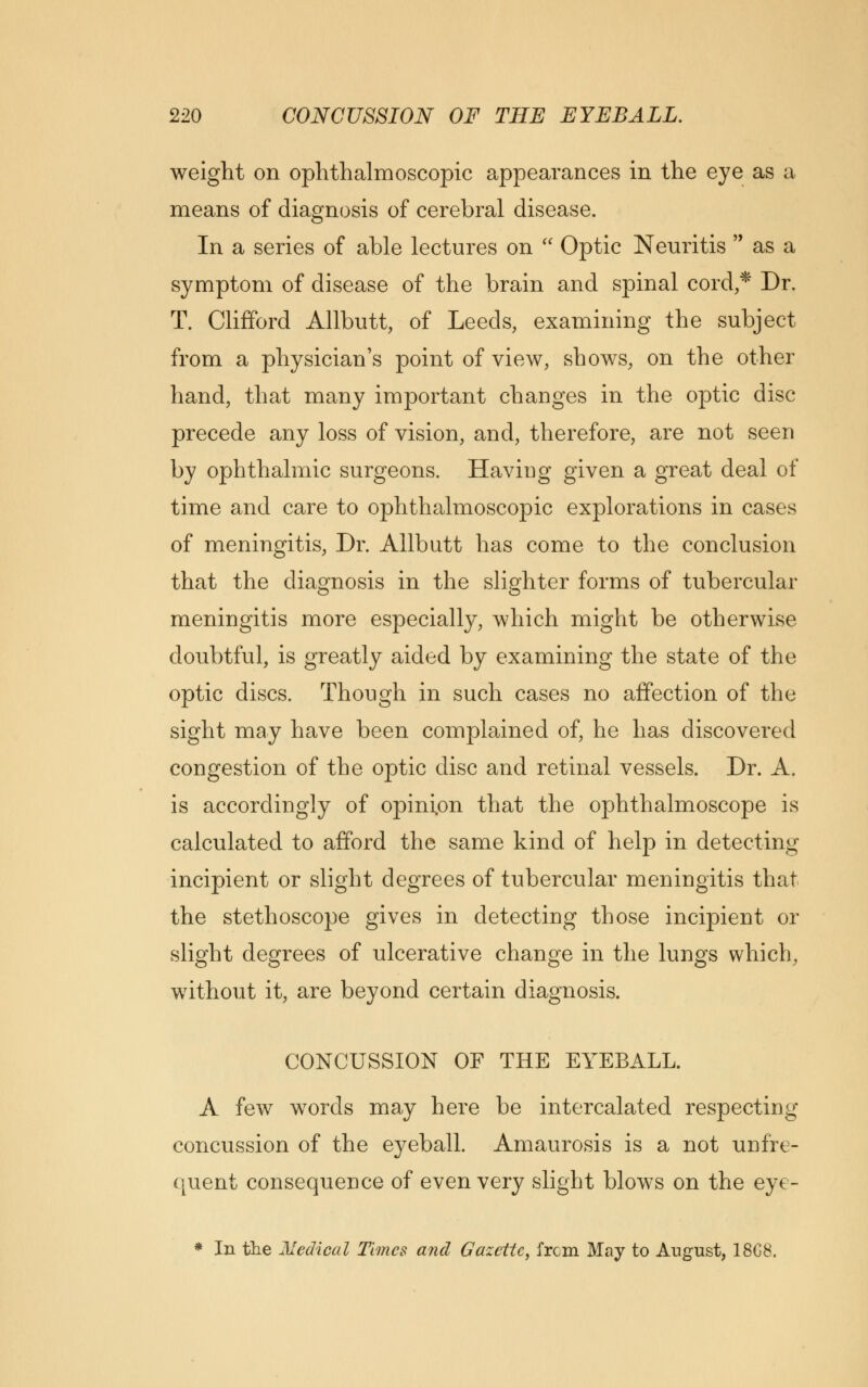 weight on ophthalmoscopic appearances in the eye as a means of diagnosis of cerebral disease. In a series of able lectures on  Optic Neuritis  as a symptom of disease of the brain and spinal cord,* Dr. T. Clifford Allbutt, of Leeds, examining the subject from a physician's point of view, shows, on the other hand, that many important changes in the optic disc precede any loss of vision, and, therefore, are not seen by ophthalmic surgeons. Having given a great deal of time and care to ophthalmoscopic explorations in cases of meningitis, Dr. Allbutt has come to the conclusion that the diagnosis in the slighter forms of tubercular meningitis more especially, which might be otherwise doubtful, is greatly aided by examining the state of the optic discs. Though in such cases no affection of the sight may have been complained of, he has discovered congestion of the optic disc and retinal vessels. Dr. A. is accordingly of opinion that the ophthalmoscope is calculated to afford the same kind of help in detecting incipient or slight degrees of tubercular meningitis that the stethoscope gives in detecting those incipient or slight degrees of ulcerative change in the lungs which, without it, are beyond certain diagnosis. CONCUSSION OF THE EYEBALL. A few words may here be intercalated respectin concussion of the eyeball. Amaurosis is a not unfre- quent consequence of even very slight blows on the eye- * In the Medical Times and Gazette, from May to August, 18C8.