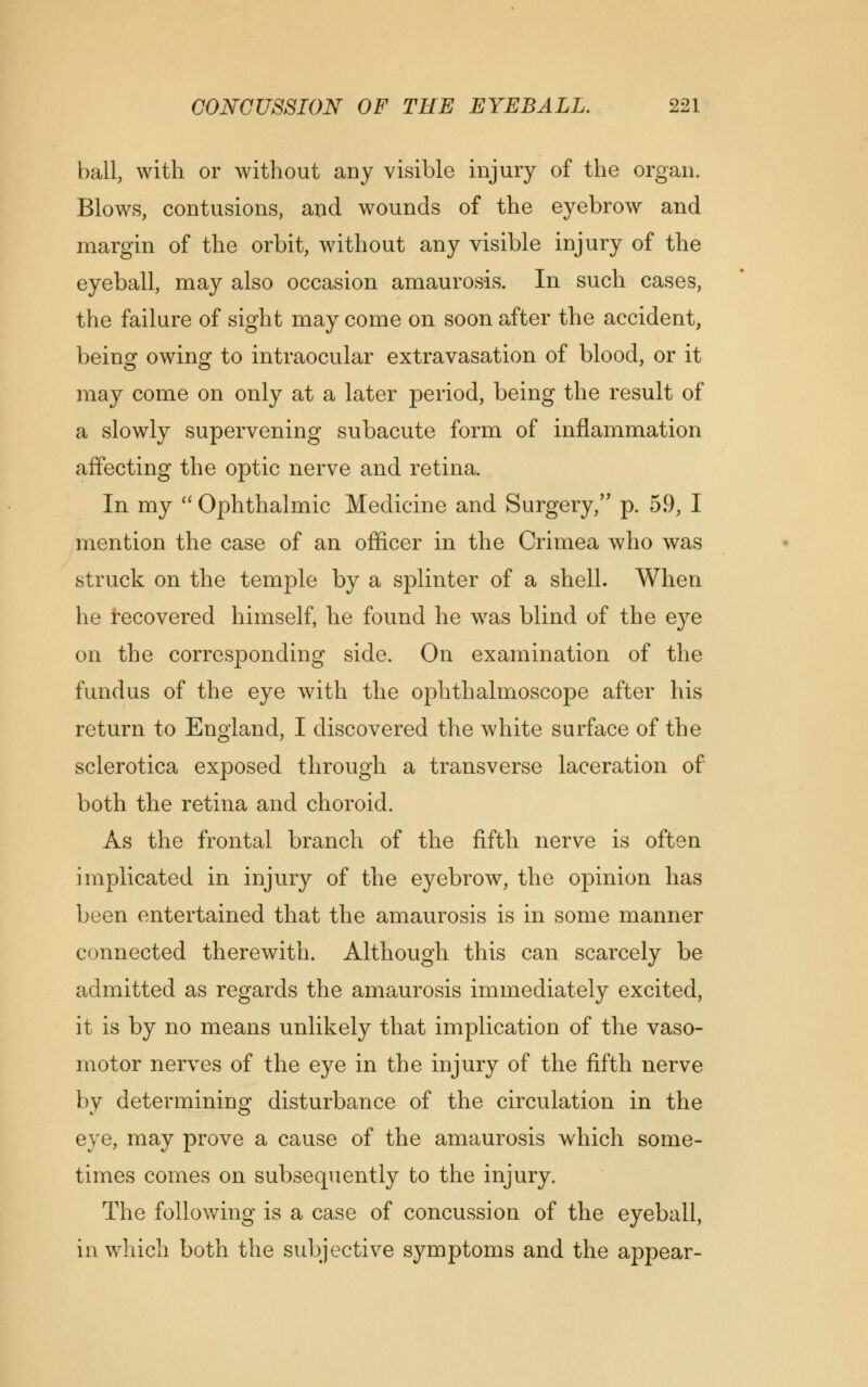 ball, with or without any visible injury of the organ. Blows, contusions, and wounds of the eyebrow and margin of the orbit, without any visible injury of the eyeball, may also occasion amaurosis. In such cases, the failure of sight may come on soon after the accident, being owing to intraocular extravasation of blood, or it may come on only at a later period, being the result of a slowly supervening subacute form of inflammation affecting the optic nerve and retina. In my  Ophthalmic Medicine and Surgery, p. 59, I mention the case of an officer in the Crimea who was struck on the temple by a splinter of a shell. When he recovered himself, he found he was blind of the eye on the corresponding side. On examination of the fundus of the eye with the ophthalmoscope after his return to England, I discovered the white surface of the sclerotica exposed through a transverse laceration of both the retina and choroid. As the frontal branch of the fifth nerve is often implicated in injury of the eyebrow, the opinion has been entertained that the amaurosis is in some manner connected therewith. Although this can scarcely be admitted as regards the amaurosis immediately excited, it is by no means unlikely that implication of the vaso- motor nerves of the eye in the injury of the fifth nerve by determining disturbance of the circulation in the eye, may prove a cause of the amaurosis which some- times comes on subsequently to the injury. The following is a case of concussion of the eyeball, in which both the subjective symptoms and the appear-