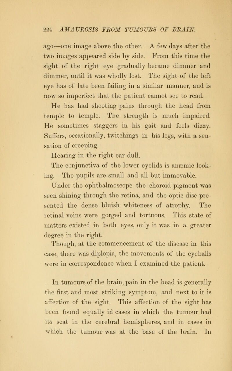 ago—one image above the other. A few days after the two images appeared side by side. From this time the sight of the right eye gradually became dimmer and dimmer, until it was wholly lost. The sight of the left eye has of late been failing in a similar manner, and is now so imperfect that the patient cannot see to read. He has had shooting pains through the head from temple to temple. The strength is much impaired. He sometimes staggers in his gait and feels dizzy. Suffers, occasionally, twitchings in his legs, with a sen- sation of creeping. Hearing in the right ear dull. The conjunctiva of the lower eyelids is anaemic look- ing. The pupils are small and all but immovable. Under the ophthalmoscope the choroid pigment was seen shining through the retina, and the optic disc pre- sented the dense bluish whiteness of atrophy. The retinal veins were gorged and tortuous. This state of matters existed in both eyes, only it was in a greater degree in the right. Though, at the commencement of the disease in this case, there was diplopia, the movements of the eyeballs were in correspondence when I examined the patient. In tumours of the brain, pain in the head is generally the first and most striking symptom, and next to it is affection of the sight. This affection of the sight has been found equally in cases in which the tumour had its seat in the cerebral hemispheres, and in cases in which the tumour was at the base of the brain. In