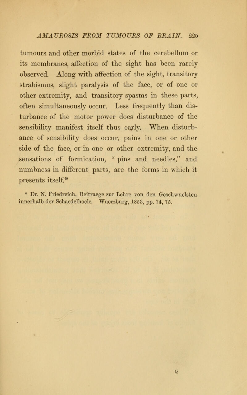 tumours and other morbid states of the cerebellum or its membranes, affection of the sight has been rarely observed. Along with affection of the sight, transitory- strabismus, slight paralysis of the face, or of one or other extremity, and transitory spasms in these parts, often simultaneously occur. Less frequently than dis- turbance of the motor power does disturbance of the sensibility manifest itself thus eajly. When disturb- ance of sensibility does occur, pains in one or other side of the face, or in one or other extremity, and the sensations of formication,  pins and needles, and numbness in different parts, are the forms in which it presents itself.* * Dr. N. Friedreich, Beitraege zur Lehre von den Geschwuelsten innerhalb der Schaedelhoele. Wuerzburg, 1853, pp. 74, 75.