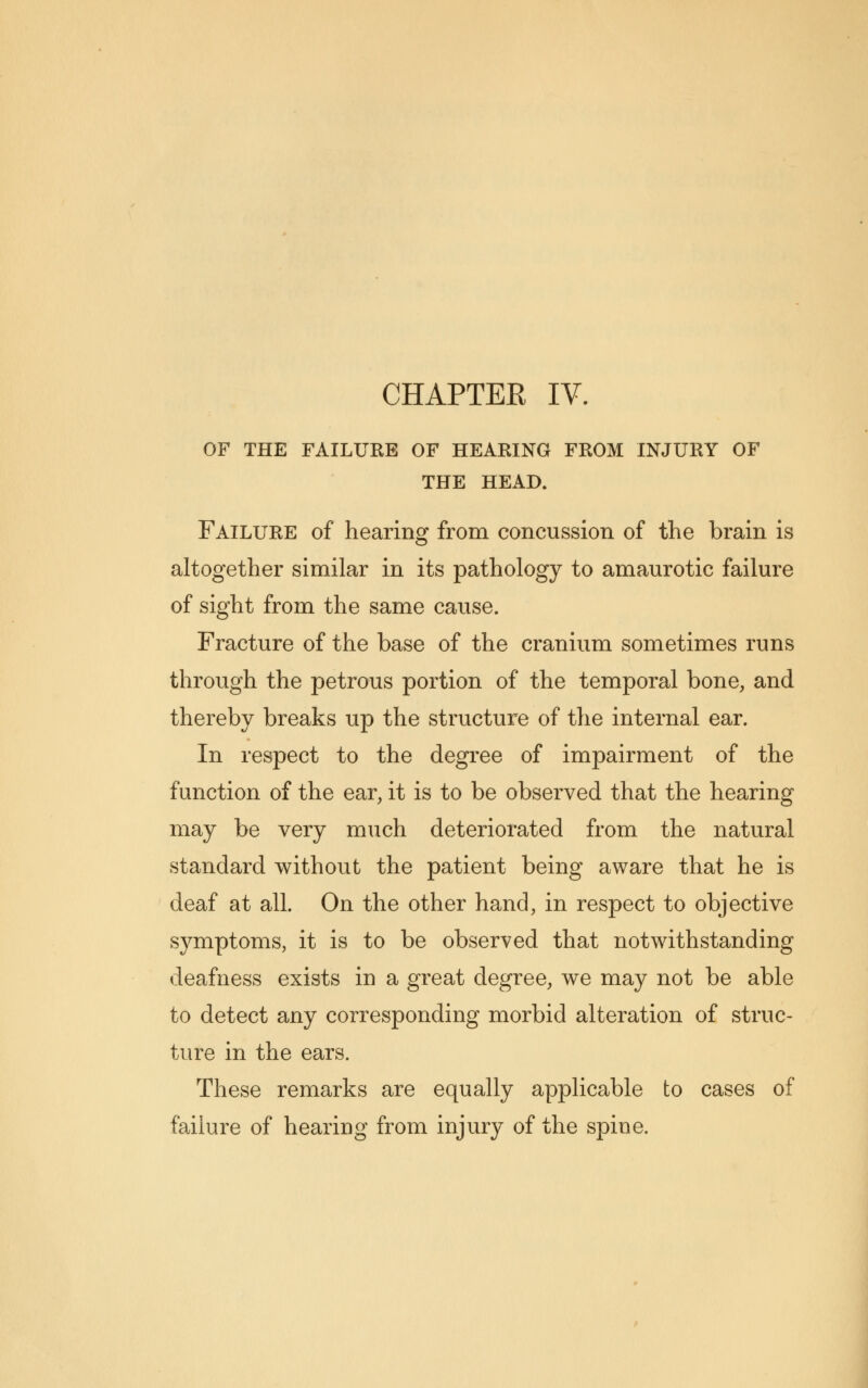 OF THE FAILURE OF HEARING FROM INJURY OF THE HEAD. Failure of hearing from concussion of the brain is altogether similar in its pathology to amaurotic failure of sight from the same cause. Fracture of the base of the cranium sometimes runs through the petrous portion of the temporal bone, and thereby breaks up the structure of the internal ear. In respect to the degree of impairment of the function of the ear, it is to be observed that the hearing may be very much deteriorated from the natural standard without the patient being aware that he is deaf at all. On the other hand, in respect to objective symptoms, it is to be observed that notwithstanding deafness exists in a great degree, we may not be able to detect any corresponding morbid alteration of struc- ture in the ears. These remarks are equally applicable to cases of failure of hearing from injury of the spine.