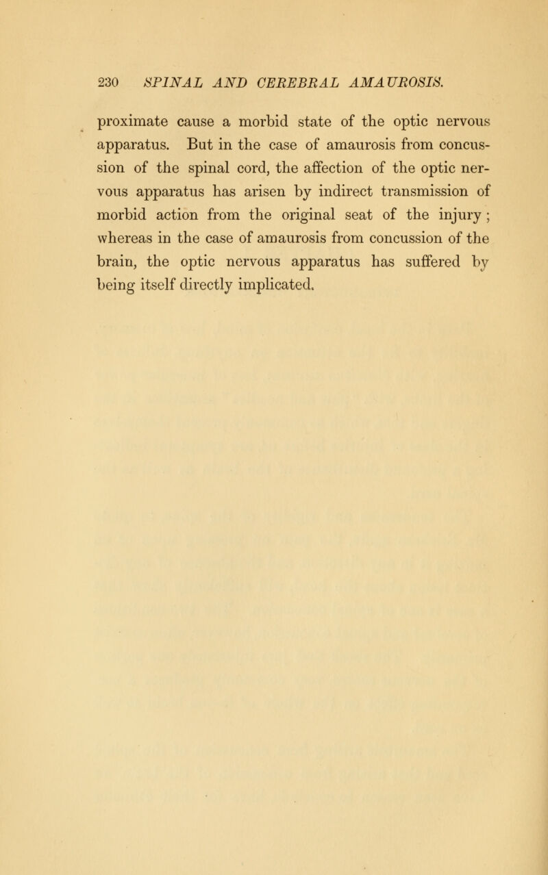 proximate cause a morbid state of the optic nervous apparatus. But in the case of amaurosis from concus- sion of the spinal cord, the affection of the optic ner- vous apparatus has arisen by indirect transmission of morbid action from the original seat of the injury ; whereas in the case of amaurosis from concussion of the brain, the optic nervous apparatus has suffered by being itself directly implicated.