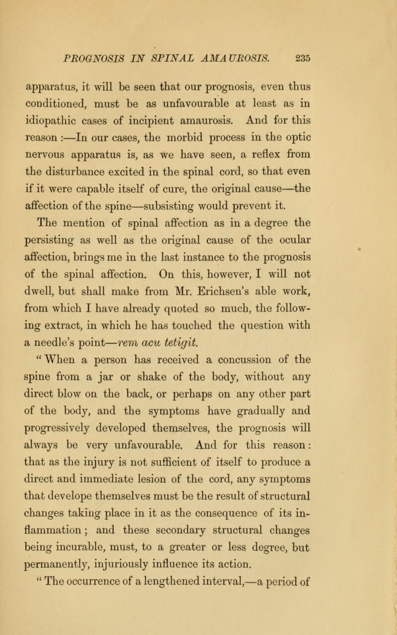 apparatus, it will be seen that our prognosis, even thus conditioned, must be as unfavourable at least as in idiopathic cases of incipient amaurosis. And for this reason :—In our cases, the morbid process in the optic nervous apparatus is, as we have seen, a reflex from the disturbance excited in the spinal cord, so that even if it were capable itself of cure, the original cause—the affection of the spine—subsisting would prevent it. The mention of spinal affection as in a degree the persisting as well as the original cause of the ocular affection, brings me in the last instance to the prognosis of the spinal affection. On this, however, I will not dwell, but shall make from Mr. Erichsen's able work, from which I have already quoted so much, the follow- ing extract, in which he has touched the question with a needle's point—rem acu tetigih When a person has received a concussion of the spine from a jar or shake of the body, without any direct blow on the back, or perhaps on any other part of the body, and the symptoms have gradually and progressively developed themselves, the prognosis will always be very unfavourable. And for this reason: that as the injury is not sufficient of itself to produce a direct and immediate lesion of the cord, any symptoms that develope themselves must be the result of structural changes taking place in it as the consequence of its in- flammation ; and these secondary structural changes being incurable, must, to a greater or less degree, but permanently, injuriously influence its action.  The occurrence of a lengthened interval,—a period of