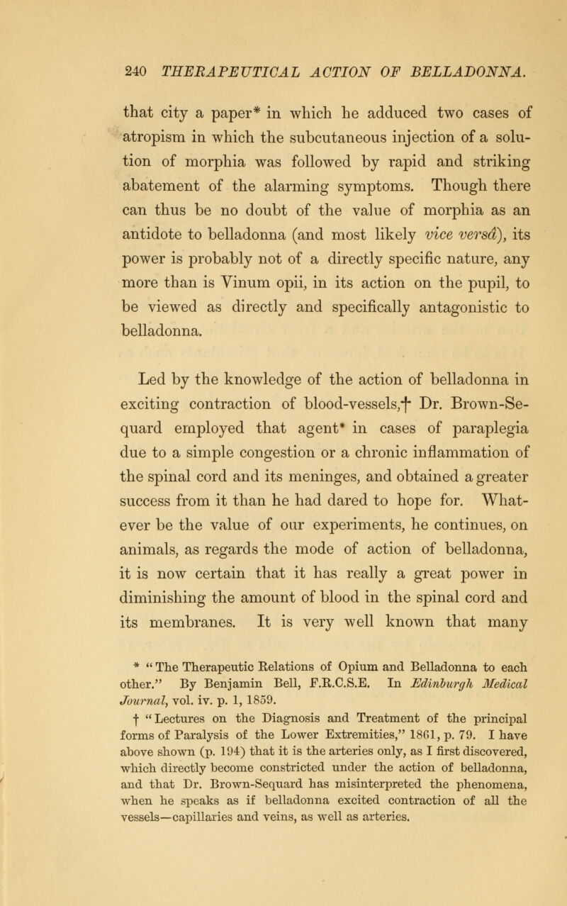 that city a paper* in which he adduced two cases of atropism in which the subcutaneous injection of a solu- tion of morphia was followed by rapid and striking abatement of the alarming symptoms. Though there can thus be no doubt of the value of morphia as an antidote to belladonna (and most likely vice versd), its power is probably not of a directly specific nature, any more than is Vinum opii, in its action on the pupil, to be viewed as directly and specifically antagonistic to belladonna. Led by the knowledge of the action of belladonna in exciting contraction of blood-vessels,*)* Dr. Brown-Se- quard employed that agent* in cases of paraplegia due to a simple congestion or a chronic inflammation of the spinal cord and its meninges, and obtained a greater success from it than he had dared to hope for. What- ever be the value of our experiments, he continues, on animals, as regards the mode of action of belladonna, it is now certain that it has really a great power in diminishing the amount of blood in the spinal cord and its membranes. It is very well known that many * « The Therapeutic Relations of Opium and Belladonna to each other. By Benjamin Bell, F.R.C.S.E. In Edinburgh Medical Journal, vol. iv. p. 1, 1859. f Lectures on the Diagnosis and Treatment of the principal forms of Paralysis of the Lower Extremities, 1861, p. 79. I have above shown (p. 194) that it is the arteries only, as I first discovered, which directly become constricted under the action of belladonna, and that Dr. Brown-Sequard has misinterpreted the phenomena, when he speaks as if belladonna excited contraction of all the vessels—capillaries and veins, as well as arteries.